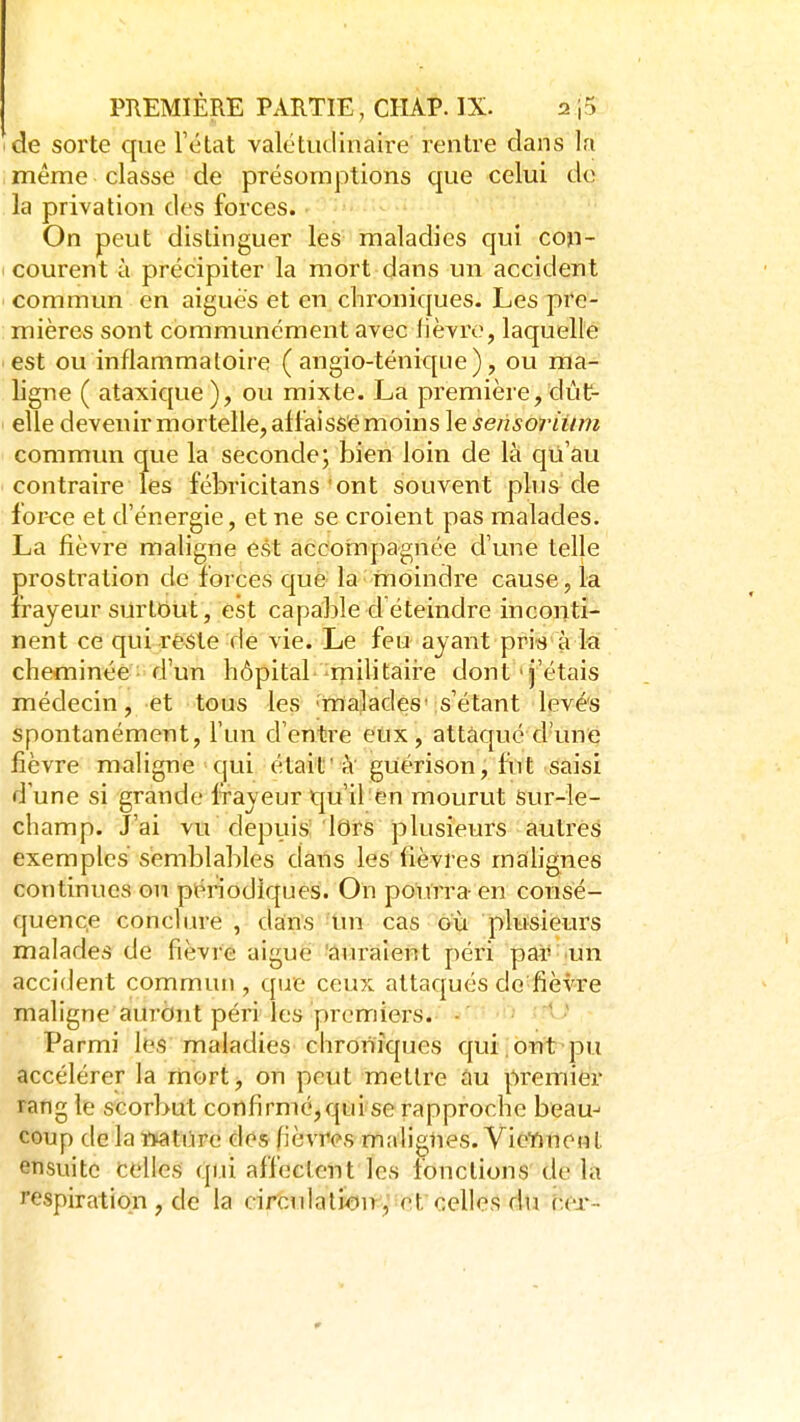 de sorte que l'état valétudinaire rentre dans la même classe ' de présomptions que celui do la privation des forces. - . On peut distinguer les maladies qui con- courent à précipiter la mort dans un accident commun en aiguës et en chroniques. Les pre- mières sont communément avec lièvre, laquelle est ou inflammatoire ( angio-ténique), ou ma- ligne ( ataxique), ou mixte. La première, dût- elle devenir mortelle, affaissé moins le sensoriinn commun que la seconde; bien loin de là qii'au ' contraire les fébricitans'ont souvent plus de force et d'énergie, et ne se croient pas malades. La fièvre maligne est accompagnée d'une telle prostration de forces que la moindre cause, la frayeur surtout, est capable d éteindre inconti- nent ce qui reste de vie. Le feu ayant priis a la cheminée d'un hôpital militaire dont'j'étais médecin, et tous les malades's'étant levés spontanément, l'un d'entre eux, attaqué d'une fièvre maligne qui était'à guérison, fut saisi d'une si grande frayeur tju'il'én mourut Sur-le- champ. J'ai vu depuis iors plusieurs autres exemples semblables dans les fièvres malignes continues on périodiques. On pourra-en conSé- quenc.e conclure, dans Un cas 011 plusieurs malades de fièvre aiguè 'auraient péri par •un accident commuti, qiae ceux attaqués do'fièvre maligne auront péri les premiers. - Parmi les maladies chroniques qui ont pu accélérer la mort on peut mettre au premier rang le scorbut confirmé,qui se rapproche beau-' coup do la iMtiire des fièvres malignes. VicYineH l ensuite celles qui affectent les fonctions de la respiration , de la circulation, et celles du v.ex-