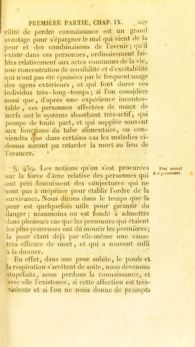cilité de perdre connaissance est un grand avantage pour s épargner le mal qui vient de la peur et des combinaisons de l'avenir ; qu'il existe dans ces personnes, ordinairement lai- bles relativement aux actes communs de la vie, une Concentration de sensibilité et d'excitabilité qui n'ont pas été épuisées parle fréquent usage des agens extérieurs , et qui font durer ces individus très-long-temps ; si l'on considère aussi que, d'après une expérience incontes- table , ces personnes affectées de maux de nerfs ont le système absorbant très-actif, qui pompe de toute part, et qui supplée souvent aux fonctions du tube alimentaire, on con- viendra que dans certains- cas les maladies ci- dessus auront pu retarder la mort au lieu de l'avancer. §, 4^9* Les notions qu'on s'est procurées Ktat motAi sur la force d'âme relative des personnes qui ont péri fournissent des conjectures qui ne sont pas à mépriser pour établir l'ordre de la survivance. Nous dirons dans le temps que la peur est quelquefois utile pour garantir du danger ; néanmoins on est fondé à admettre dans plusieurs cas que les personnes c[ui étaient les plus peureuses ont dû mourir les premières^ la peur étant déjà par elle-même une cause très-efficace de mort, et qui a souvent suffi à la donner. En effet, dans une peur subite, le pouls et la respiration s'arrêtent de suite, nous devenons stupéfaits, nous perdons la connaissance, et avec elle Fexistence, si cette affection est très- violente et si Ton ne nous donne de prompts