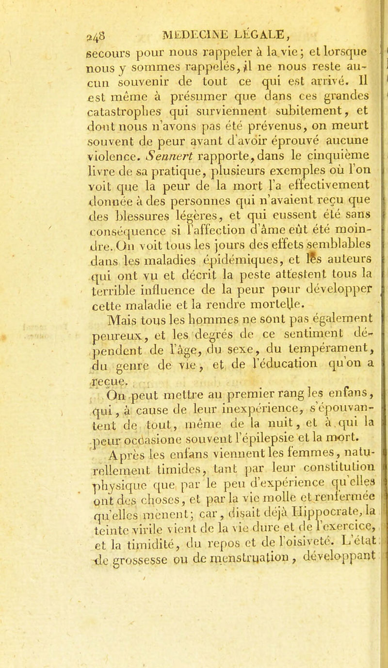 secours pour nous rappeler à la.vie; ellorsque nous y sommes rappelés,il ne nous reste au- cun souvenir de tout ce qui est arrivé. 11 est même à présumer que dans ces grandes catastrophes qui surviennent subitement, et dont nous n'avons pas été prévenus, on meurt souvent de peur avant d'avoir éprouvé aucune violence. Sennert rapporte,dans le cinquième livre de sa pratique, plusieurs exemples où l'on voit que la peur de la mort l'a effectivement donnée à des personnes qui n'avaient reçu que des blessures légères, et qui eussent été sans conséquence si l'affection d'âme eût été moin- dre. On voit tous les jours des effets semblables dans les maladies épidémiques, et l?s auteurs qui ont vu et décrit la peste attestent tous la terrible influence de la peur pour développer cette maladie et la rendre morte\le. Mais tous les hommes ne sont pas également peureux, et les degrés de ce sentiment dé- pendent de l'âge, du sexe, du tempérarnent, du genre de vie , et de l'éducation qu'on a ,î]eçue, , * On peut mettre au premier rang les enfans, qui, à cause de leur inexpérience, s'épouvan- tent de tout, même de la nuit, et à,qui la peur ocdasione souvent l'épilepsie et la mort. Après les enfans viennent les femmes, natu- rellement timides, tant par leur constitution physique que, par le peu d'expérience qu'elles ont des choses, et par la vie molle et renfermée qu'elles mènent; car, disait déjà Hippocrate,la teinte virile vient de la vie dure et de l'exercice, et la timidité, du repos et de l'oisiveté. L'état de grossesse pu de nienstrualion , développant