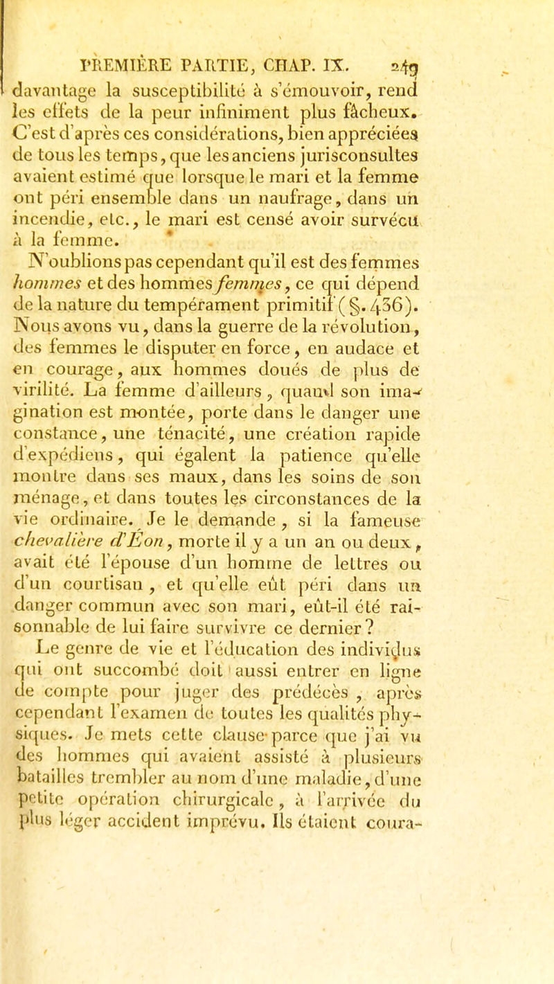 davantage la susceptibilité à s'émouvoir, rend les effets de la peur infiniment plus fâcheux. C'est d'après ces considérations, bien appréciées de tous les temps, que les anciens jurisconsultes avaient estimé crue lorsque le mari et la femme ont péri ensemble dans un naufrage, dans un incendie, etc., le mari est censé avoir survécu à la femme. N'oublions pas cependant qu'il est des femmes hommes et des hommes femmes y ce qui dépend de la nature du tempérament primitif ( §. 436). Nous avons vu, dans la guerre de la révolution, des femmes le disputer en force, en audace et en courage, aux hommes doués de plus de virihté. La femme d'ailleurs , quauvl son ima-' gination est montée, porte dans le danger une constance, une ténacité, une création rapide d'expédiens, qui égalent la patience qu'elle montre dans ses maux, dans les soins de son ménage, et dans toutes les circonstances de la vie ordinaire. Je le demande , si la fameuse chevalière cVEon, morte il y a un an ou deux ^ avait été l'épouse d'un homme de lettres ou d'un courtisan , et qu'elle eut péri dans un danger commun avec son mari, eùt-il été rai- sonnable de lui faire survivre ce dernier? Le genre de vie et l'éducation des indivi(Jus qui ont succombé doit ' aussi entrer en ligne de compte pour juger des prédécès , après cependant l'examen de toutes les qualités phj-- siques. Je mets cette clause-parce que j'ai vu des liommes qui avaient assisté à plusieurs batailles trembler au nom d'une maladie, d'une petite opération chirurgicale, à l'arrivée du plus léger accident imprévu. Ils étaient coura-
