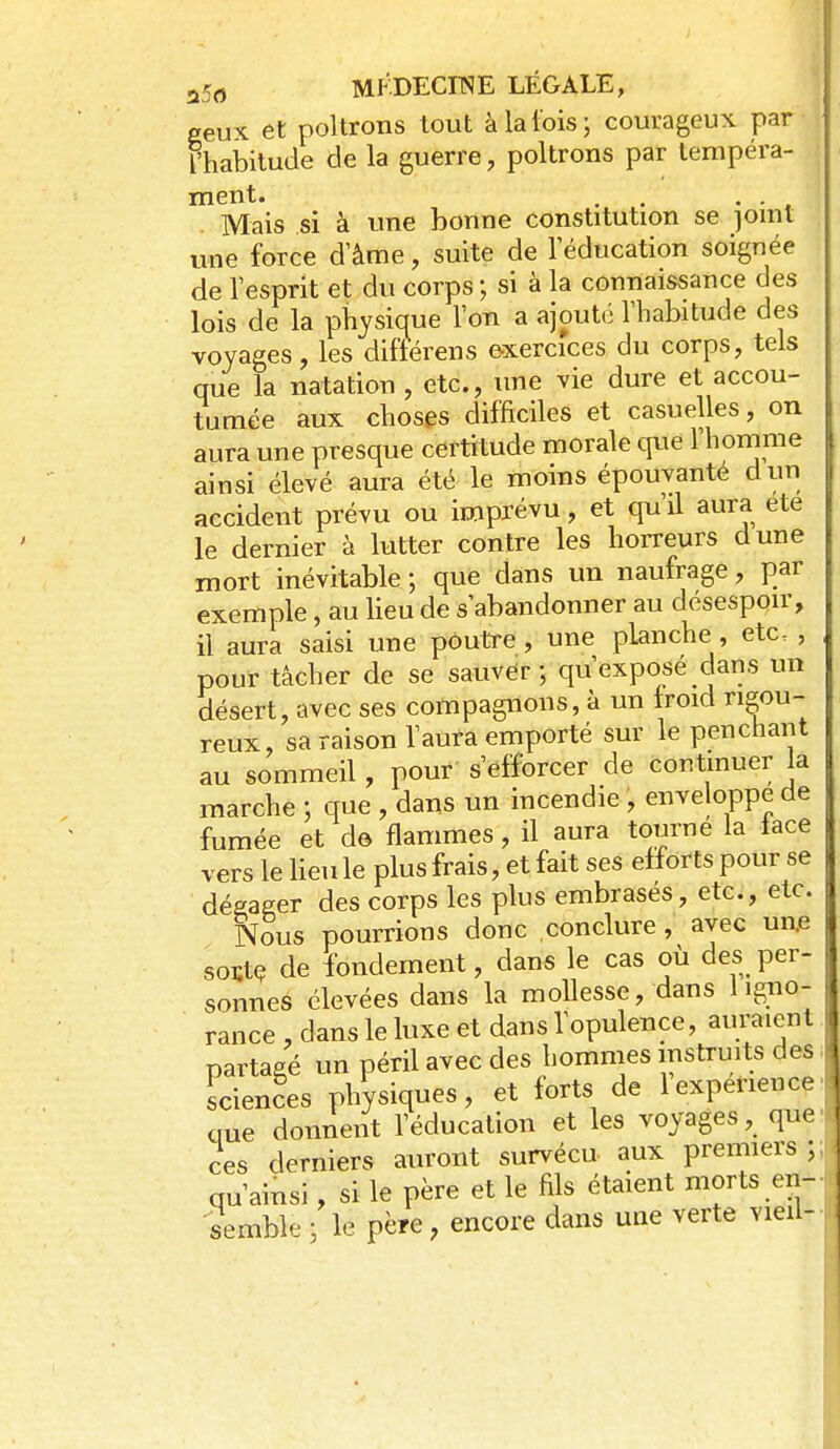 a5(î MKDECITNIE LÉGALE, ^ Peux et poltrons tout à la lois; courageux par Fhabitude de la guerre, poltrons par tempéra- ment. . , . , Mais si à une bonne constitution se joint une force d'âme, suite de l'éducation soignée de l'esprit et du corps; si à la connaissance des lois de la physique l'on a ajouté l'habitude des voyages, les diftérens exercices du corps, tels que la natation , etc., une vie dure et accou- tumée aux choses difficiles et casuelles, on aura une presque certitude morale que l'homme ainsi élevé aura été le moins épouvanté dun accident prévu ou imprévu, et qu'il aura ete le dernier à lutter contre les horreurs dune mort inévitable ; que dans un naufrage, par exemple, au lieu de s'abandonner au désespoir, il aura saisi une poutre, une planche, etc. , pour tâcher de se sauver ; qu'exposé dans un désert, avec ses compagnons, à un froid rigou- reux, sa raison l'aura emporté sur le penchant au sommeil, pour s'efforcer de contmuer la marche ; que , dans un incendie , enveloppe de fumée et de flammes, il aura tourne la lace vers le lieu le plus frais, et fait ses efforts pour se déeager des corps les plus embrasés, etc., etc. Nous pourrions donc conclure , avec un.e soïtç de fondement, dans le cas où des per- sonnes élevées dans la mollesse, dans 1 igno- rance , dans le luxe et dans l'opulence, auraient partagé un péril avec des hommes instruits des Sciences physiques, et forts de 1 expérience que doniient l'éducation et les voyages, que ces derniers auront survécu aux premiers ; qu'ainsi, si le père et le fils étaient morts en- semble ; le père, encore dans une verte vieil-