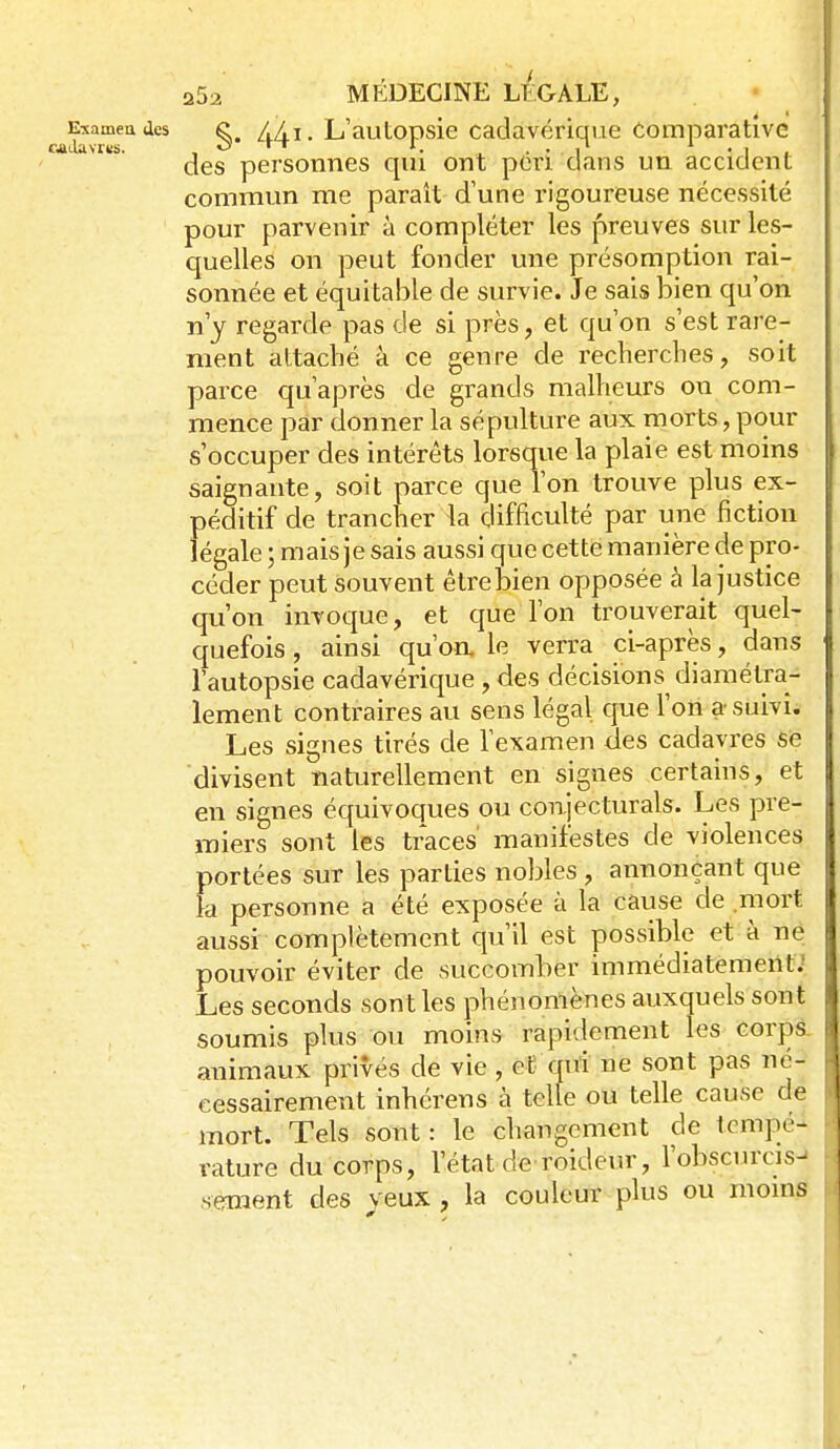 EMineadcs /,/1, L'autODsic Cadavérique Comparative des personnes qui ont peri dans un accident commun me paraît d'une rigoureuse nécessité pour parvenir à compléter les preuves sur les- quelles on peut fonder une présomption rai- sonnée et équitable de survie. Je sais bien qu'on n'y regarde pas de si près, et qu'on s'est rare- ment attaché à ce genre de recherches, soit parce qu'après de grands malheurs on com- mence par donner la sépulture aux morts, pour s'occuper des intérêts lorsque la plaie est moins saignante, soit parce que l'on trouve plus ex- péditif de trancher la difficulté par une fiction légale ; mais je sais aussi que cette manière de pro- céder peut souvent être bien opposée à la justice qu'on invoque, et que l'on trouverait quel- quefois , ainsi qu'oa le verra ci-après, dans l'autopsie cadavérique, des décisions diamétra- lement contraires au sens légal que l'on a suivi. Les signes tirés de l'examen des cadavres se divisent naturellement en signes certains, et en signes équivoques ou conjecturais. Les pre- miers sont les traces' manifestes de violences portées sur les parties nobles , annonçant que k personne a été exposée à la cause de .riiort aussi complètement ciu'il est possible et à ne pouvoir éviter de succomber immédiatement.' Les seconds sont les phénomènes auxquels sont soumis plus ou moins rapidement les corps. animaux privés de vie , et qui ne sont pas né- cessairement inhérens à telle ou telle cause de mort. Tels sont: le changement de tempé- rature du corps, l'état de roideur, l'obscurcis- sement des yeux , la couleur plus ou moins