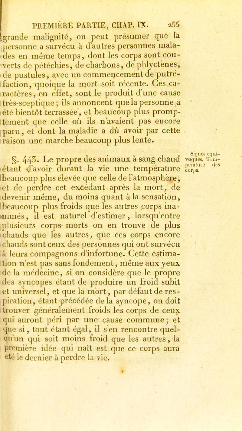 grande malignité, on peut présumer que là Ipersonne a survécu à d'autres personnes mala- ides en même temps, dont les corps sont cou- verts de pétéchies, de charbons, de phlyctènes, de pustules, avec un commencement de putré- ifaction, quoique la mort soit récente. Ces ca- iractères, en effet, sont le produit d'une cause Itrès-sceptique ; ils annoncent que la personne a ' tété bientôt terrassée, et beaucoup plus promp- itcment que celle oii ils n'avaient pas encore paru, et dont la maladie a dû avoir par cette raison une marche beaucoup plus lente. , . < 1 1 Signes éqiii- ^. 443. Le propre des animaux a sane chaud voques. x.m- ,, . ^T, • j j. 1 ■ • 4. ' X pératiirc des •étant a avoir durant la vie une température éor^js. Ibeaucoup plus élevée que celle de l'atmosphère, (et de perdre cet excédant après la mort, de devenir même, du moins quant à la sensation, !}^aucoup plus froids que les autres corps ina- mimés, il est naturel d'estimer, lorsqu'enlre plusieurs corps-morts on en trouve de plus Ichauds que les autres, que ces corps encore i chauds sont ceux des personnes qui ont survécu à leurs compagnons d'infortune. Cette estima- llion n'est pas sans fondement, môme aux yeux de la médecine, si on considère que le propre des syncopes étant de produire un froid subit et universel, et que la mort, par défaut de res- piration, étant précédée de la syncope, on doit : trouver généralement froids les corps de ceux qui auront péri par une cause commune; et que si, tout étant égal, il s'en rencontre quel- qu'un qui soit moins froid que les autres, la première idée qui naît est que ce corps aura <ité le dernier à perdre la vie.