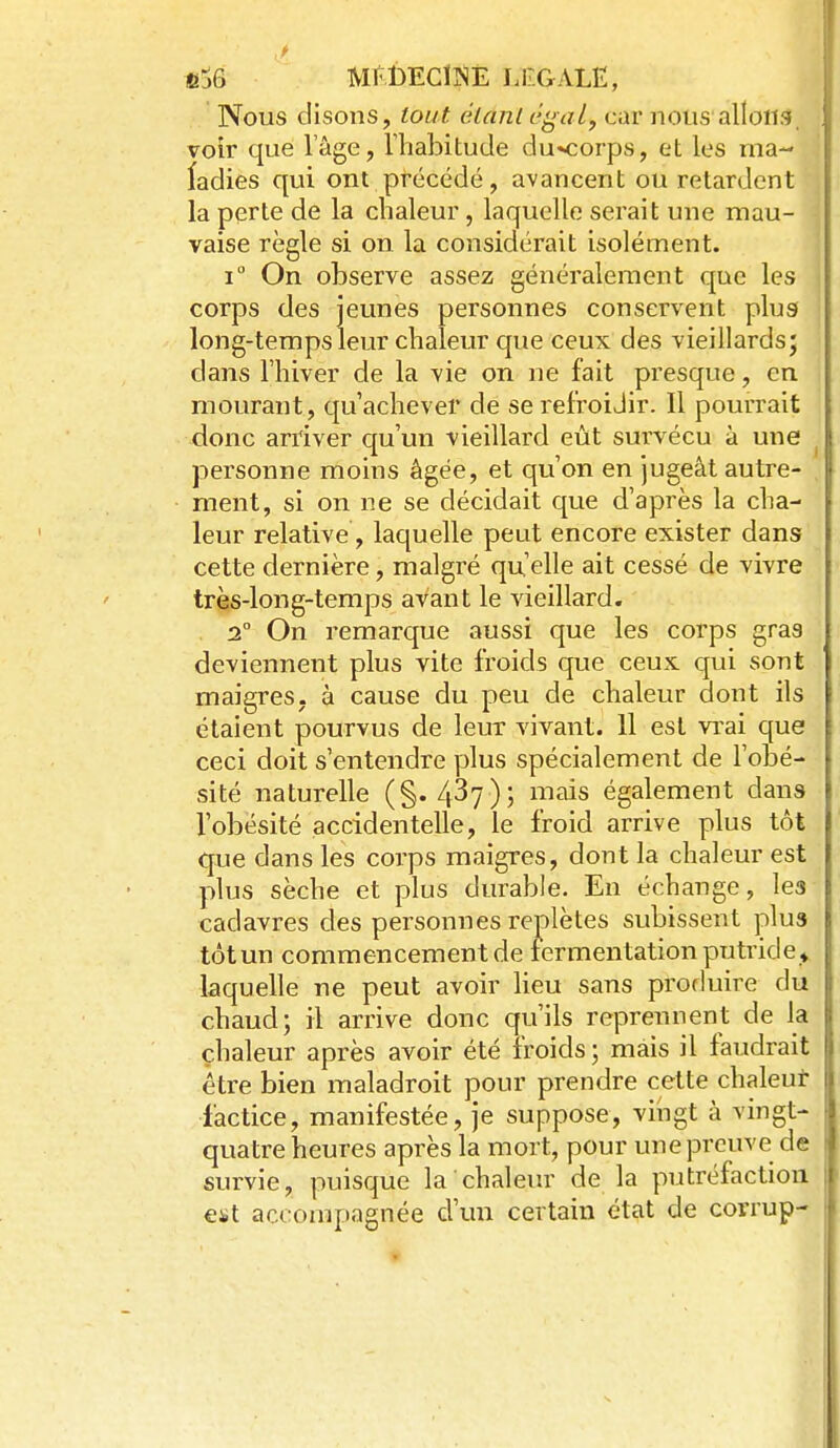 Nous disons, tout élanl c^al, car nous allons, voir que l'âge, riiabitude du«corps, et les ma- ladies qui ont précédé, avancent ou retardent la perte de la chaleur, laquelle serait une mau- vaise règle si on la considérait isolément. i On observe assez généralement que les corps des jeunes personnes conservent plug long-temps leur chaleur que ceux des vieillards* dans l'hiver de la vie on ne fait presque, en mourant, qu'achever de se refroidir. Il pourrait donc arriver qu'un vieillard eut survécu à une personne moins âgée, et qu'on en jugeât autre- ment, si on ne se décidait que d'après la cha- leur relative, laquelle peut encore exister dans cette dernière, malgré qu elle ait cessé de vivre très-Ion g-temps avant le vieillard. . 2° On remarque aussi que les corps gras deviennent plus vite froids que ceux qui sont maigres- à cause du peu de chaleur dont ils étaient pourvus de leur vivant. 11 est vi'ai que ceci doit s'entendre yjlus spécialement de l'obé- sité naturelle (§. 437); mais également dans l'obésité accidentelle, le froid arrive plus tôt que dans les corps maigres, dont la chaleur est plus sèche et plus durable. En échange, les cadavres des personnes replètes subissent plus tôt un commencement de fermentation putride ^ laquelle ne peut avoir lieu sans produire du chaud; il arrive donc qu'ils reprennent de la chaleur après avoir été froids; mais il faudrait être bien maladroit pour prendre cette chaleut factice, manifestée, je suppose, vingt à vingt- quatre heures après la mort, pour une preuve de survie, puisque la chaleur de la putréfaction est accompagnée d'un certain état de corrup-