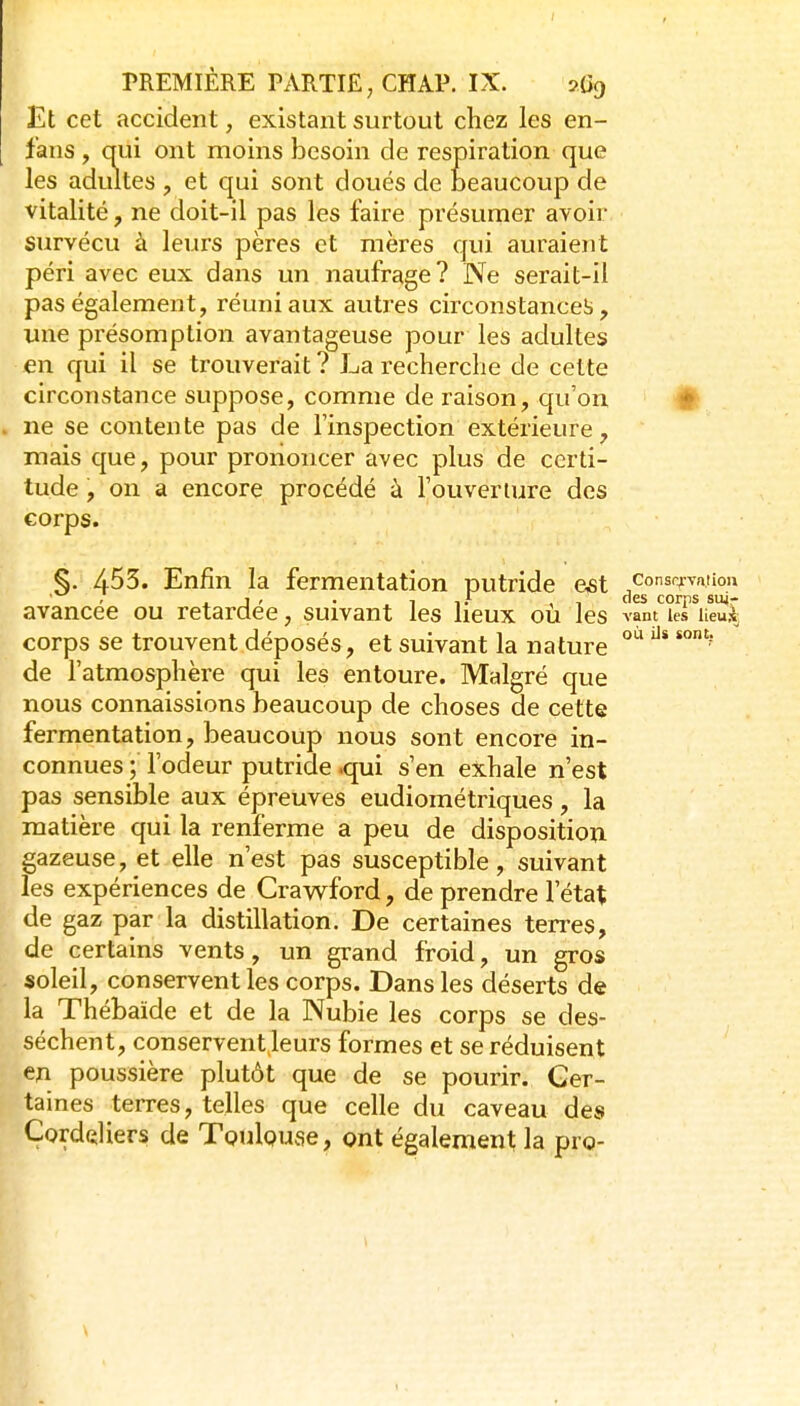 Et cet accident, existant surtout chez les en- fans , qui ont moins besoin de respiration que les adultes , et qui sont doués de beaucoup de vitalité, ne doit-il pas les faire présumer avoir survécu à leurs pères et mères qui auraient péri avec eux dans un naufrage? Ne serait-il pas également, réuni aux autres circonstances, une présomption avantageuse pour les adultes en qui il se trouverait ? La recherche de cette circonstance suppose, comme de raison, qu'on # ne se contente pas de l'inspection extérieure, mais que, pour prononcer avec plus de certi- tude , on a encore procédé à l'ouveriure des corps. §. 453. Enfin la fermentation putride e^st consrjvaiiou ' j j ' • 11.* ,1 (les corps suj- avancee ou retardée, suivant les lieux où les vam les lieA, corps se trouvent déposés, et suivant la nature de l'atmosphère qui les entoure. Malgré que nous connaissions beaucoup de choses de cette fermentation, beaucoup nous sont encore in- connues ; l'odeur putride .qui s'en exhale n'est pas sensible aux épreuves eudiométriques, la matière qui la renferme a peu de disposition gazeuse, et elle n'est pas susceptible, suivant les expériences de Crawford, de prendre l'état de gaz par la distillation. De certaines terres, de certains vents, un grand froid, un gros soleil, conservent les corps. Dans les déserts de la Thébaide et de la Nubie les corps se des- séchent, conservent leurs formes et se réduisent en poussière plutôt que de se pourir. Cer- taines terres, telles que celle du caveau des Çorddiers de Toulouse, ont également la pro-