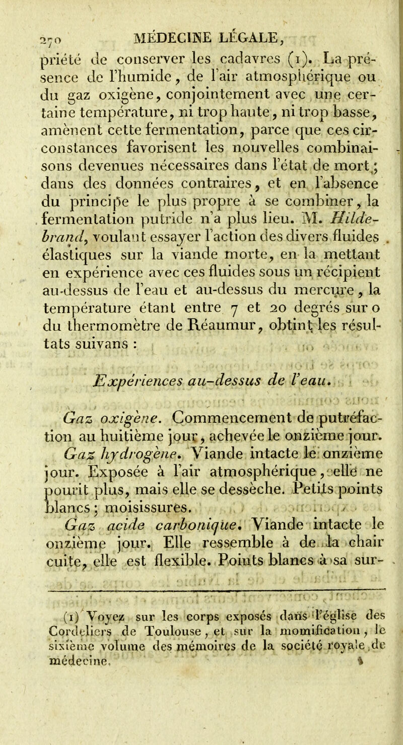 priété de conserver les cadavres (i). La pré- sence de rhumide, de Fair atmosphérique ou du gaz oxigène, conjointement avec une cer- taine température, ni trop haute, ni trop basse, amènent cette fermentation, parce que ces cir- constances favorisent les nouvelles combinai- sons devenues nécessaires dans Fétat de mort,; dans des données contraires, et en Fabsence du principe le plus propre à se combiner, la fermentation putride n'a plus lieu. M. Hilde- brandy voulant essayer Faction des divers fluides élastiques sur la viande morte, en la mettant en expérience avec ces fluides sous un récipient au-dessus de Feau et au-dessus du mercure, la température étant entre y et 10 degrés sur o du thermomètre de Réaumur, obtint les résul- tats suivans : Expériences au-dessus de Veau. Gaz oxigene. Commencement de putréfac- tion au huitième jour, achevée le onzième jour. Gaz hydrogène. Viande intacte le onzième jour. Exposée à Fair atmosphérique, elle ne pourit plus, mais elle se dessèche. ÊetijLs points blancs; moisissures. .rri'î . Gaz acide carbonique * Yïdinâe inidicie le onzième jour. Elle ressemble à de .la chair cuite, elle est flexible. Points blancs-à >sa sur- (i) Voyez sur les corps exposés dans 'l'église des Cordeliers de Toulouse, et sur la niomificatiou ^ le shièmc volume des mémoires de la société royale ; de médecine.. i