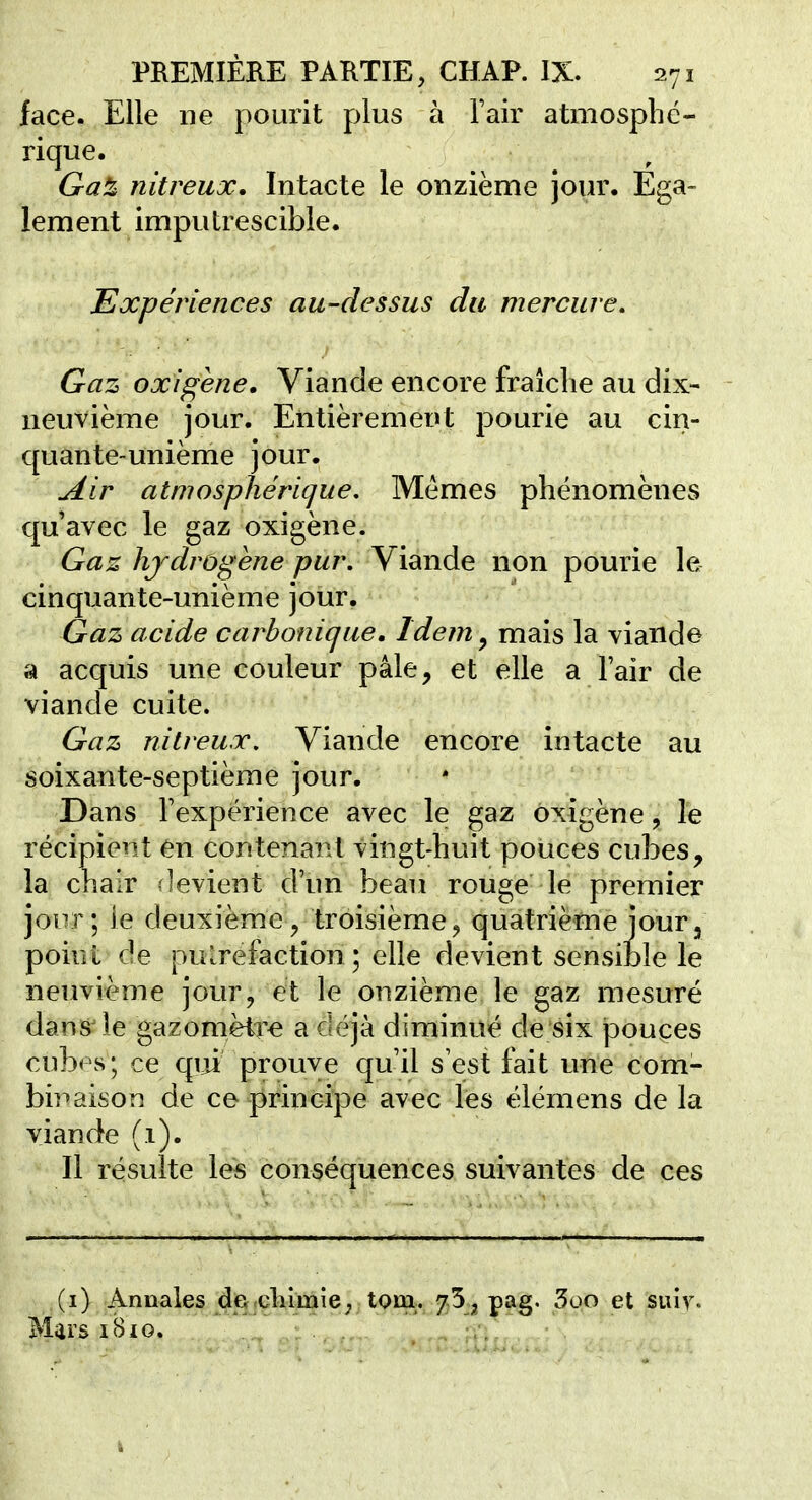face. Elle ne pourit plus à l'air atmospbc- rique. Gaè nitreux. Intacte le onzième jour. Ega- lement imputrescible. Expériences au-dessus du mercure. Gaz oxigène. Viande encore fraîche au dix- neuvième jour. Entièrement pourie au cin- quante-unième jour, ^ir atmosphérique. Mêmes phénomènes qu'avec le gaz oxigène. Gaz hjdrùgène pur. Viande non pourie le cinquante-unième jour. Gaz acide carbonique. Idem ^ mais la viande a acquis une couleur pâle, et elle a l'air de viande cuite. Gaz nitreux. Viande encore intacte au soixante-septième jour. Dans l'expérience avec le gaz oxigène, le récipient en contenant vingt-huit pouces cubes, la chair rievient d'un beau rouge le premier jour; le deuxième, troisième, quatrième jour, point de pu [réfaction ; elle devient sensible le neuvième jour, et le onzième le gaz mesuré dans le gazomètre a déjà diminué de six jDouces cubes; ce qui prouve qu'il s'est fait une com- binaison de ce principe avec les élémens de la viande (1). Il résulte les conséquences suivantes de ces Annales de chimie ; tom. y^^pag. 3oo et suiv. Mars iBio.