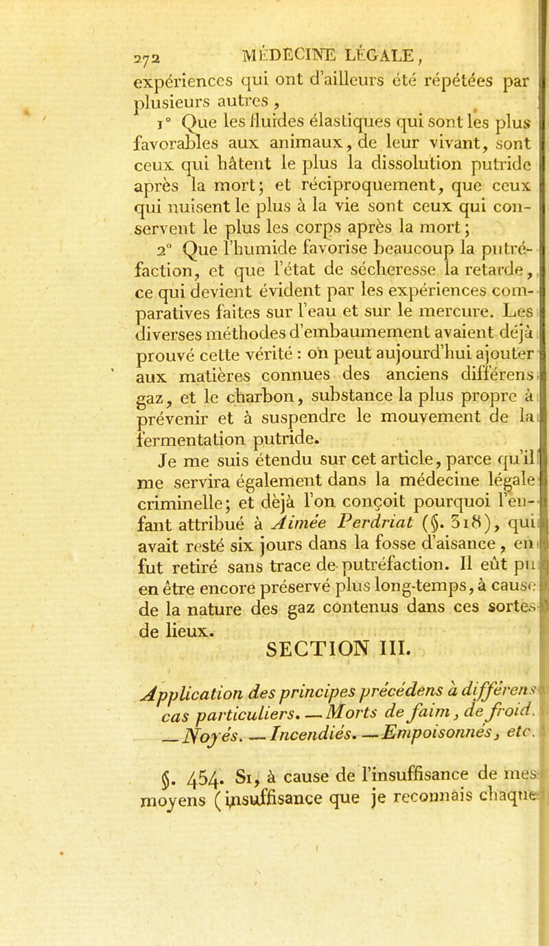 expériences qui ont d'ailleurs été répétées par plusieurs autres , 1° Que les Hurdes élastiques qui sont les plus favorables aux animaux, de leur vivant, sont ceux qui hâtent le plus la dissolution putride après la mort; et réciproquement, que ceux qui nuisent le plus à la vie sont ceux qui con- servent le plus les corps après la mort ; 2° Que l'humide favorise beaucoup la putré- faction, et que l'état de sécheresse la retarde,, ce qui devient évident par les expériences com- paratives faites sur l'eau et sur le mercure. Les diverses méthodes d'embaumement avaient déjà prouvé cette vérité : oh peut aujourd'hui ajouter aux matières connues des anciens différens. gaz, et le charbon, substance la plus propre ài prévenir et à suspendre le mouvement de lai fermentation putride. Je me suis étendu sur cet article, parce qu'il! me servira également dans la médecine légale criminelle; et déjà l'on conçoit pourquoi l'en-- faut attribué à Aimée Perdriat (§. 5ifi), quii avait resté six jours dans la fosse d'aisance, eiii fut retiré sans trace de putréfaction. Il eût pu en être encore préservé plus long-temps, à cause de la nature des gaz contenus dans ces sortes- de lieux. SECTION III. Application des principes précédens a différens^ cas particuliers.—Morts de faim, de froid. ^JYofés Incendiés Empoisonnés, etc. §. 454. Si, à cause de l'insuffisance de mes moyens (insuffisance que je reconnais chaqnti