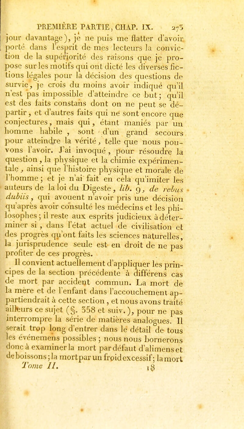 jour davantage), je ne puis me flatter davoir: pofté dans l'esprit de mes lecteurs la convic- tion de la supériorité des raisons que je pro- pose sur les motifs qui ont dicté les diverses fic- tions légales pour la décision des questions de survie, je crois du moins avoir indiqué qu'il n'est pas impossible d'atteindre ce but; qu'il est des faits constaris dont on ne peut se dé- partir , et d'autres faits qui né sont encore que conjectures, mais qui, étant maniés par un homme habile , sont d'un grand secours pour atteindje la vérité, telle que nous pou- vons l'avoir. J'ai invoqué , pour résoudre la question, la physique et la chimie expérimen- tale ainsi que l'histoire physique et morale de l'homme ; et je n'ai fait en cela qu'imiter les auteurs de la loi du Digeste, lib. g, de relus - dubiis, qui avouent n'avoir pris une décision qu'après avoir consulté les médecins et les phi- losophes ; il reste aux esprits judicieux à déter- miner si , dans l'état actuel de civiHsation et des progrès qu'ont faits les sciences naturelles , la jurisprudence seule est en droit de ne pas profiter de ces progrès. Il convient actuellement d'appliquer les prin- cipes de la section précédente à différens cas de mort par accident commun. La mort de la mère et de l'enfant dans l'accouchement ap- partiendrait à cette section, et nous avons traité ailfeurs ce sujet (§. 558 et suiv. ), pour ne pas interrompre la série de matières analogues. Il serait trop long d'entrer dans le détail de tous les événemens possibles ; nous nous bornerons donc à examiner la mort par défaut d'ahmenset de boissons; la mortpar un frpid excessif; la mort 2'ojne II,