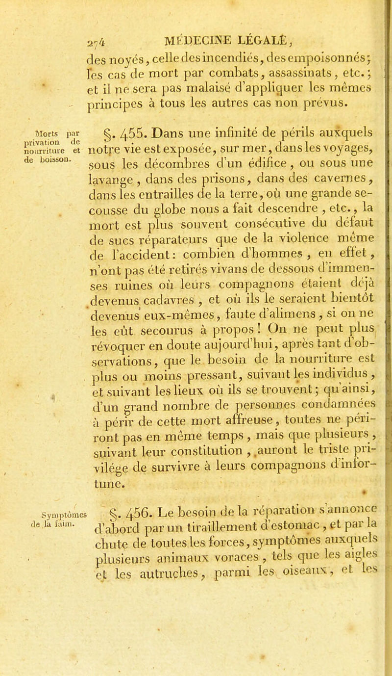 des noyés, celledesincendiés, desempoisonnés; les cas de mort par combats, assassinats, etc.; et il ne sera pas malaisé d'appliquer les mêmes principes à tous les autres cas non prévus. Morts par K^. / 55. Daus Une infinité de périls auxquels nrivation de -^ ^ . . , i > iioarriuue et notrc Vie est cxposcc, sur mer, dans ies vojages, de boisson. ^^^^ décombres d'un édifice, ou sous une lavange , dans des prisons, dans des cavernes, dans les entrailles de la terre, où une grande se- cousse du globe nous a fait descendre , etc., la mort est plus souvent consécutive du défaut de sues réparateurs que de la violence même de l'accident : combien d'hommes , en effet, n'ont pas été retirés vivans de dessous d'immen- ses ruines où leurs compagnons étaient déjà , devenus cadavres , et où ils le seraient bientôt devenus' eux-mêmes, faute d'alimens, si on ne les eût secourus à propos ! On ne peut plus révoquer en doute aujourd'hui, après tant d'ob- servations, que le besoin de la nourriture est plus ou moins pressant, suivant les individus, 4 et suivant les lieux où ils se trouvent ; qu'ainsi, d'un grand nombre de persomies condamnées à périr de cette mort affreuse, toutes ne péri- ront pas en même temps , mais que plusieurs , suivant leur constitution , .auront le triste pri- vilège de survivre à leurs compagnons d'infor- tune. • Symptômes §. 456. Le bcsoiu de la réparation s'annonce de la faim. ç^'^j^q^j par un tiraillement d'estomac , et par la chute de toutes les forces, symptômes auxquels plusieurs animaux voraces , tels que les aiglea et les autruches7 parmi les oiseaux, et les