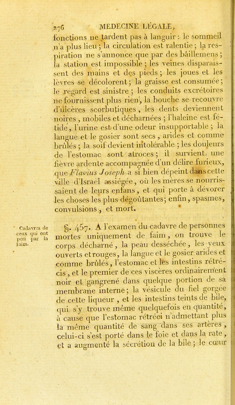 fonctions ne tardent pas à languir : le sommeil n'a plus lieu ; la circulation est ralentie ; la res- piration ne s'annonce que par des bâillemens ; la station est impossible ; les veines disparais- sent des mains et des pieds ; les joues et les lèvres se décolorent; la graisse est consumée; le regard est sinistre ; les conduits excrétoires ne fournissent plus rien!, la bouche se recouvre d'ulcères scorbutiques , les dents deviennent noires , mobiles et décharnées ; l'haleine est fé- tide, l'urine est d'une odeur insupportable ; la langue et le gosier sont secs , arides et comme brûlés ; la soif devient intolérable ; les douleurs de l'estomac sont atroces ; il survient, une fièvre ardenle accompagnée d'un déhre furieux, que Fiai'ius Joseph a si bien dépeint dans cette v.ille d'Israël assiégée, où les mères se nourris- saient de leurs en fans, et qui porte à dévorer les choses les plus dégoûtantes; enfin, spasmes, convulsions, et mort. Cadavres rie g. 457. A l'examen du cadavre de personnes pdrTpa/îa mortcs Uniquement de faim, on trouve le laim. çQj,ps décharné , la peau desséchée, les veux ouverts et rouges, la langue et le gosier arides et comme brûlés, l'estomac et les intestins rétré- cis , et le premier de ces viscères ordinairem'ent noir et gangrené dans quelque portion de sa membrane interne ; la vésicule du fiel gorgée de cette liqueur , et les intestins teints de bile, qui s'y trouve même quelquefois en quantité, à cause que l'estomac rétréci n'admettant plus la même quantité de sang dans ses artères , celui-ci s'est porté dans le foie et dans la rate, et a augmenté la sécrétion de la bile ; le cœur