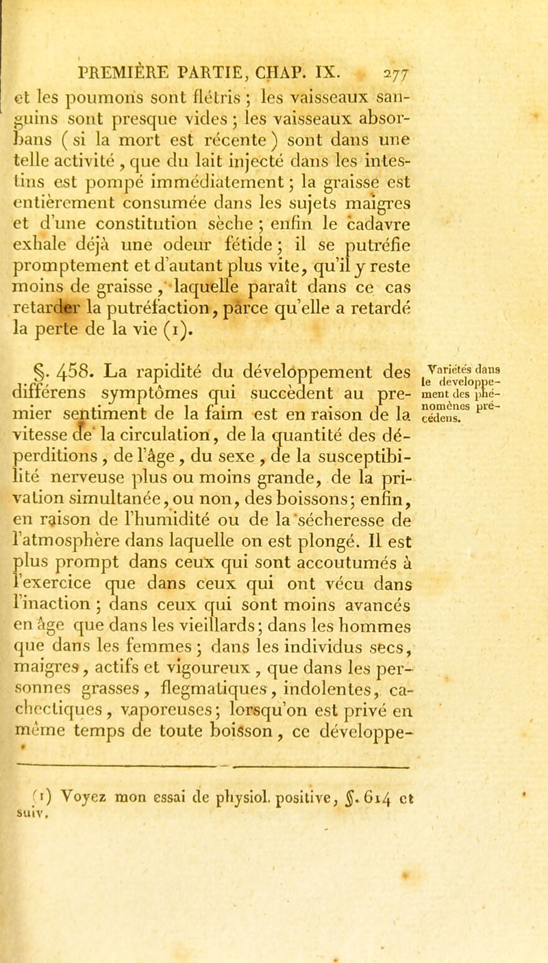et les poumons sont flétris ; les vaisseaux san- guins sont presque vides ; les vaisseaux absor- bans ( si la mort est récente ) sont dans une telle activité , que du lait injecté dans les intes- tins est pompé immédiatement ; la graisse est entièrement consumée dans les sujets maigres et d une constitution sèche ; enfin le cadavre exhale déjà une odeur fétide ; il se putréfie promptement et d'autant plus vite, qu'il y reste moins de graisse ,■• laquelle parait dans ce cas retardir la putréfaction, parce qu'elle a retardé la perte de la vie (i). §. 458. La rapidité du développement des Variétés dnns ■,.££, \ . , le developpe- diiierens symptômes qui succèdent au pre- ment des phé- mier sentiment de la faim est en raison de la cédeits?* vitesse die la circulation, de la quantité des dé- perditions , de l'âge , du sexe , de la susceptibi- lité nerveuse plus ou moins grande, de la pri- vation simultanée, ou non, des boissons ; enfin, en raison de l'humidité ou de la sécheresse de l'atmosphère dans laquelle on est plongé. Il est plus prompt dans ceux qui sont accoutumés à l'exercice que dans ceux qui ont vécu dans l'inaction ; dans ceux qui sont moins avancés en âge que dans les vieillards ; dans les hommes que dans les femmes ) dans les individus secs, maigres, actifs et vigoureux, que dans les per- sonnes grasses, flegmatiques, indolentes, ca- chectiques, vaporeuses; lorsqu'on est privé en même temps de toute boisson, ce développe- fi) Voyez mon essai de physlol, positive, 5* 6^-4 et suiv.