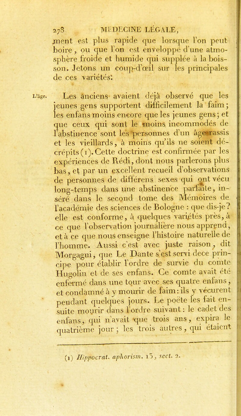 jïient est plus rapide que lorsque Ton peut boire, ou que l'on est enveloppé d'une atmo- sphère froide et humide qui supplée à la bois- son. Jetons un coup-d'œil sur les principales de ces -variétés*. L'âge. Les anciens avaient déjà observé que les jeunes gens supportent difficilement la faim; les enfans moins encore que les jeunes gens; et que ceux qui sont le moins incommodés de 1 abstinence sont les 'personnes d'un agoBi-assis et les vieillards, à moins qu'ils ne soient dé- crépits (i). Celte doctrine est confirmée par les expériences de Rédi, dont nous parlerons plus bas, et par un excellent recueil d'observations de personnes de différens sexes qui ont vécu long-temps dans une abstinence parfaite, in- séré dans le second tome des Mémoires de l'académie des sciences de Bologne : que dis-je? elle est conforme, à quelques variétés près, à ce que l'observation journalière nous apprend, et à ce que nous enseigne l'histoire naturelle de l'homme. Aussi c'est avec juste raison , dit Morgagni, que Le Dante s'est servi dece j^rin- cipe pour établir l'ordre de survie du cornte Hui^olin et de ses enfans. Ce comte avait été enfermé dans une tour avec ses quatre enfans, et condamné à y mourir de faim: ils y vécurent pendant quelques jours. Le poète les fait en- suite moyrir dans l'ordre suivant : le cadet des enfans, qui n'avait -que trois ans, expira le quatrième jour ; les trois autres, qui étaient