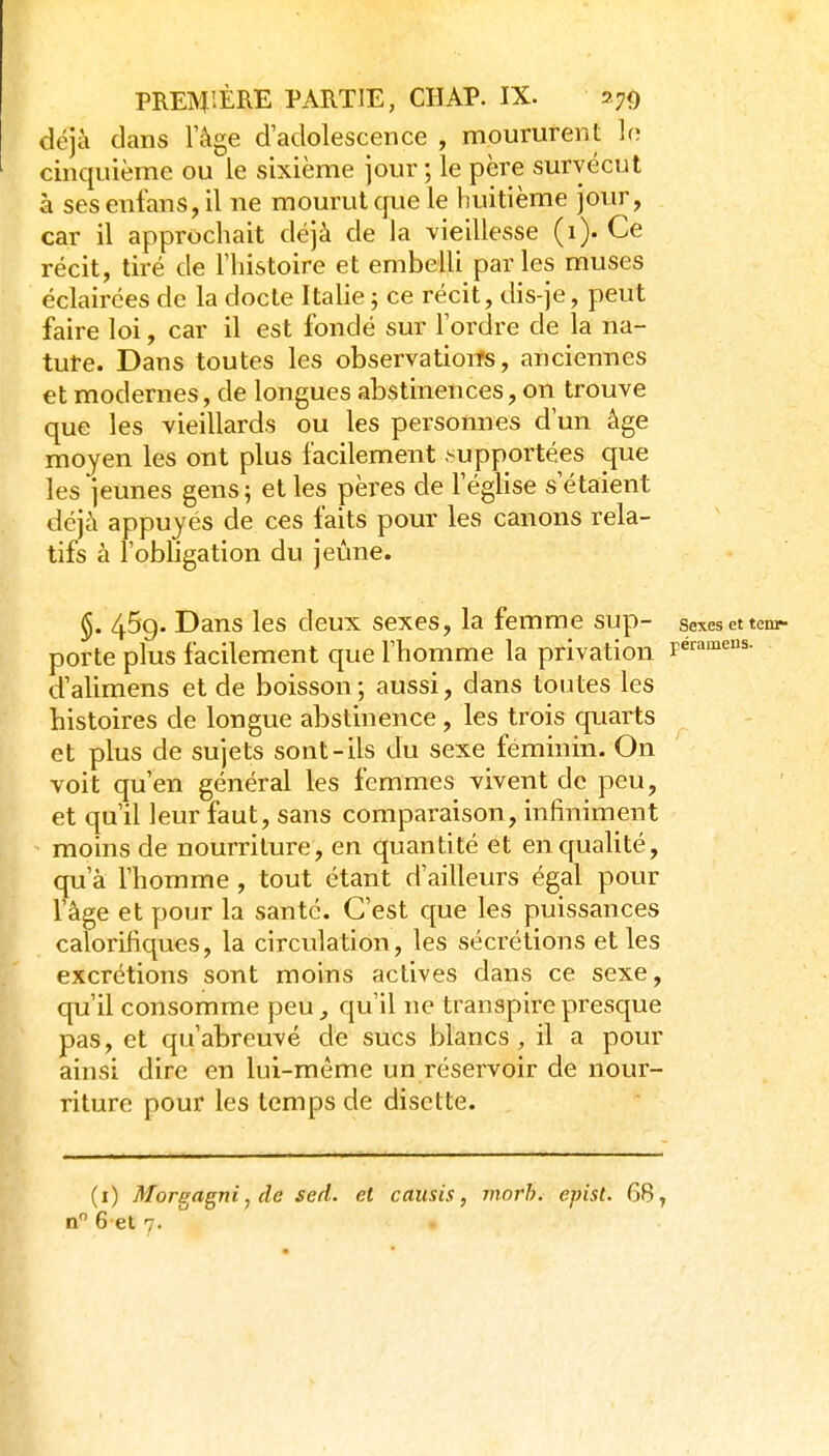 déjà dans l'âge d'adolescence , moururent Ir; cinquième ou le sixième jour ; le père survécut à ses enfans, il ne mourut que le huitième jour, car il approchait déjà de la vieillesse (i). Ce récit, tiré de l'histoire et embelli parles muses éclairées de la docte Italie ; ce récit, dis-je, peut faire loi, car il est fondé sur l'ordre de la na- ture. Dans toutes les observations, anciennes et modernes, de longues abstinences, on trouve que les vieillards ou les personnes d'un âge moyen les ont plus facilement .-upportées que les jeunes gens ; et les pères de l'église s'étaient déjà appuyés de ces faits pour les canons rela- tifs à l'obligation du jeûne. §. 45g. Dans les deux sexes, la femme sup- sexesettcm- porte plus facilement que l'homme la privation peramens. d'alimens et de boisson ; aussi, dans toutes les histoires de longue abstinence , les trois quarts et plus de sujets sont-ils du sexe féminin. On voit qu'en général les femmes vivent de peu, et qu'il leur faut, sans comparaison, infiniment ^ moins de nourriture, en quantité et en qualité, qu'à l'homme , tout étant d'ailleurs égal pour l'âge et pour la santé. C'est que les puissances calorifiques, la circulation, les sécrétions et les excrétions sont moins actives dans ce sexe, qu'il consomme peu ^ qu'il ne transpire presque pas, et qu'abreuvé de sucs blancs , il a pour ainsi dire en lui-même un réservoir de nour- riture pour les temps de disette. (i) Morgagni, de sed. et causis, inorh. epist. 68,