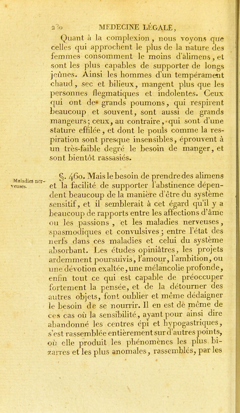 Quant à la complexion , nous voyons que celles qui approchent le plus de la nature des femmes consomment le moins d'alimens, et sont les plus capables de supporter de longs jeûnes. Ainsi les hommes d'un tempérament chaud, sec et bilieux, mangent plus que les personnes flegmatiques et indolentes. Ceux qui ont de» grands poumons, qui respirent beaucoup et souvent, sont aussi de grands mangeurs; ceux, au contraire ,• qui sont d'une stature effilée, et dont le pouls comme la res- piration sont presque insensibles, éprouvent à un très-faible degré le besoin de manger, et sont bientôt rassasiés. Maladies n ^ '^^°* ^^^^ bcsoiu de prendre des alimens et la facilité de supporter l'abstinence dépen- dent beaucoup de la manière d'être du système sensitif, et il semblerait à cet égard qu'il y a beaucoup de rapports entre les affections d'âme ou les passions , et les maladies nerveuses, spasmodiques et convulsives ; entre l'état des nerfs dans ces maladies et celui du système absorbant. Les études opiniâtres, les projets ardemment poursuivis, l'amour, l'ambition, ou une dévotion exaltée,une mélancolie profonde, enfin tout ce qui est capable de préoccuper fortement la pensée, et de la détourner des autres objets, font oublier et même dédaigner le besoin de se nourrir. Il en est dè même de ces cas où la sensibilité, ayant pour ainsi dire abandonné les centres épi et hypogastriques, s'est rassemblée entièrement sur d'autres poin ts, où elle produit les phénomènes les plus bi- zarres et les plus anomales, rassembles, par les