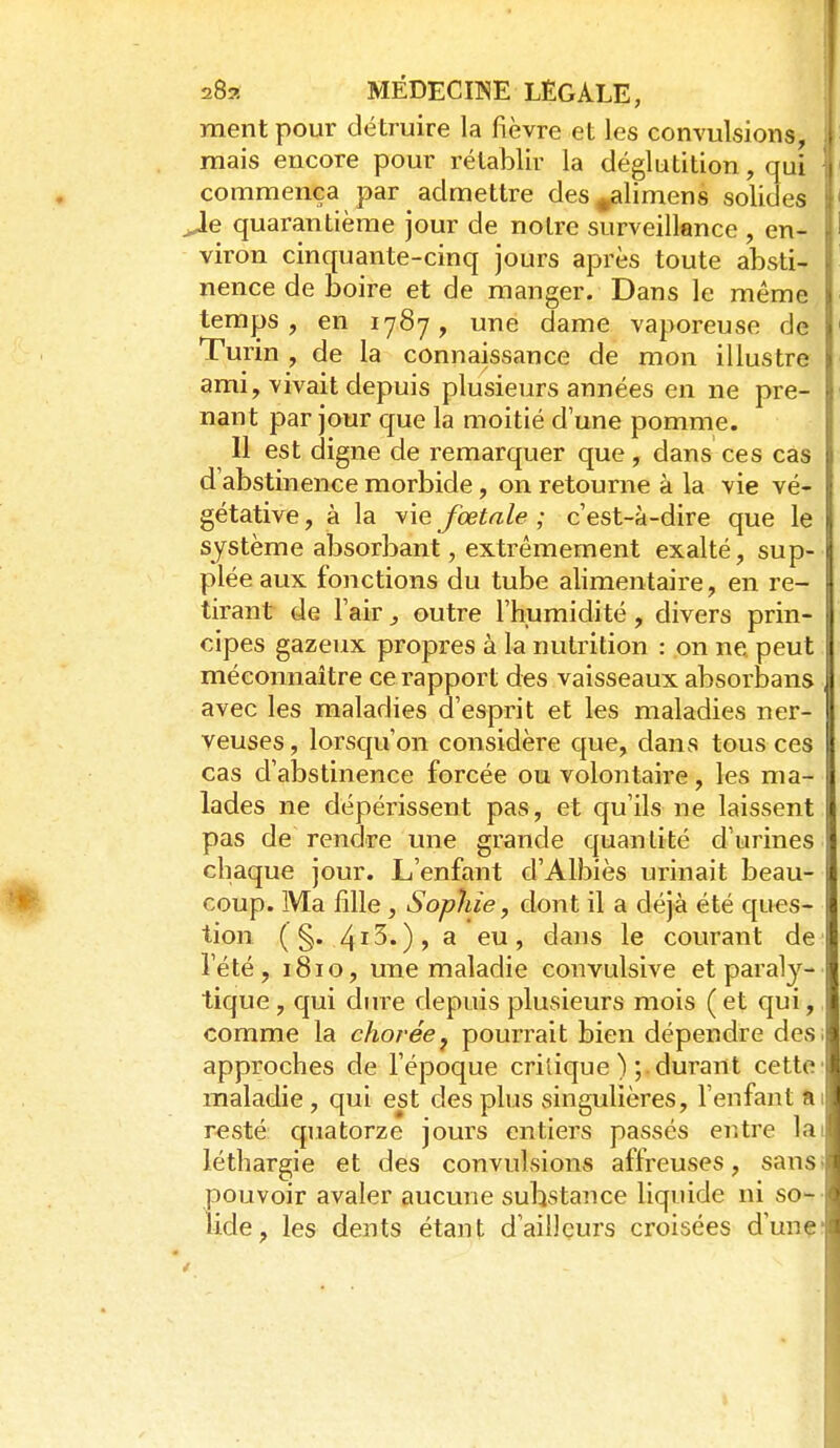 ment pour détruire la fièvre et les convulsions, mais encore pour rétablir la déglutition, qui commença par admettre des^limens solides Je quarantième jour de notre surveillence , en- viron cinquante-cinq jours après toute absti- nence de boire et de manger. Dans le même temps, en 1787, une dame vaporeuse de Turin , de la connaissance de mon illustre ami, vivait depuis plusieurs années en ne pre- nant par jour que la moitié d'une pomme. Il est digne de remarquer que, dans ces cas d'abstinence morbide, on retourne à la vie vé- gétative , à la vie fœtale ; c'est-à-dire que le système absorbant, extrêmement exalté, sup- plée aux fonctions du tube alimentaire, en re- tirant de l'air, outre l'humidité, divers prin- cipes gazeux propres à la nutrition : on ne peut méconnaître ce rapport des vaisseaux absorbans avec les maladies d'esprit et les maladies ner- veuses , lorsqu'on considère que, dans tous ces cas d'abstinence forcée ou volontaire, les ma- lades ne dépérissent pas, et qu'ils ne laissent pas de rendre une grande quantité d'urines chaque jour. L'enfant d'Albiès urinait beau- coup. Ma fille, Sophie, dont il a déjà été ques- tion (§.413.), a eu, dans le courant de l'été, ïSio, ime maladie convulsive et paraly- tique , qui diu'e depuis plusieurs mois ( et qui, comme la choréej pourrait bien dépendre desi approches de l'époque critique );. durant cette maladie, qui est des plus singulières, l'enfant tu resté quatorze jours entiers passés entre lai léthargie et des convulsions affreuses, sanS' pouvoir avaler aucune substance liquide ni so- lide, les dents étant d'ailleurs croisées d'unç'