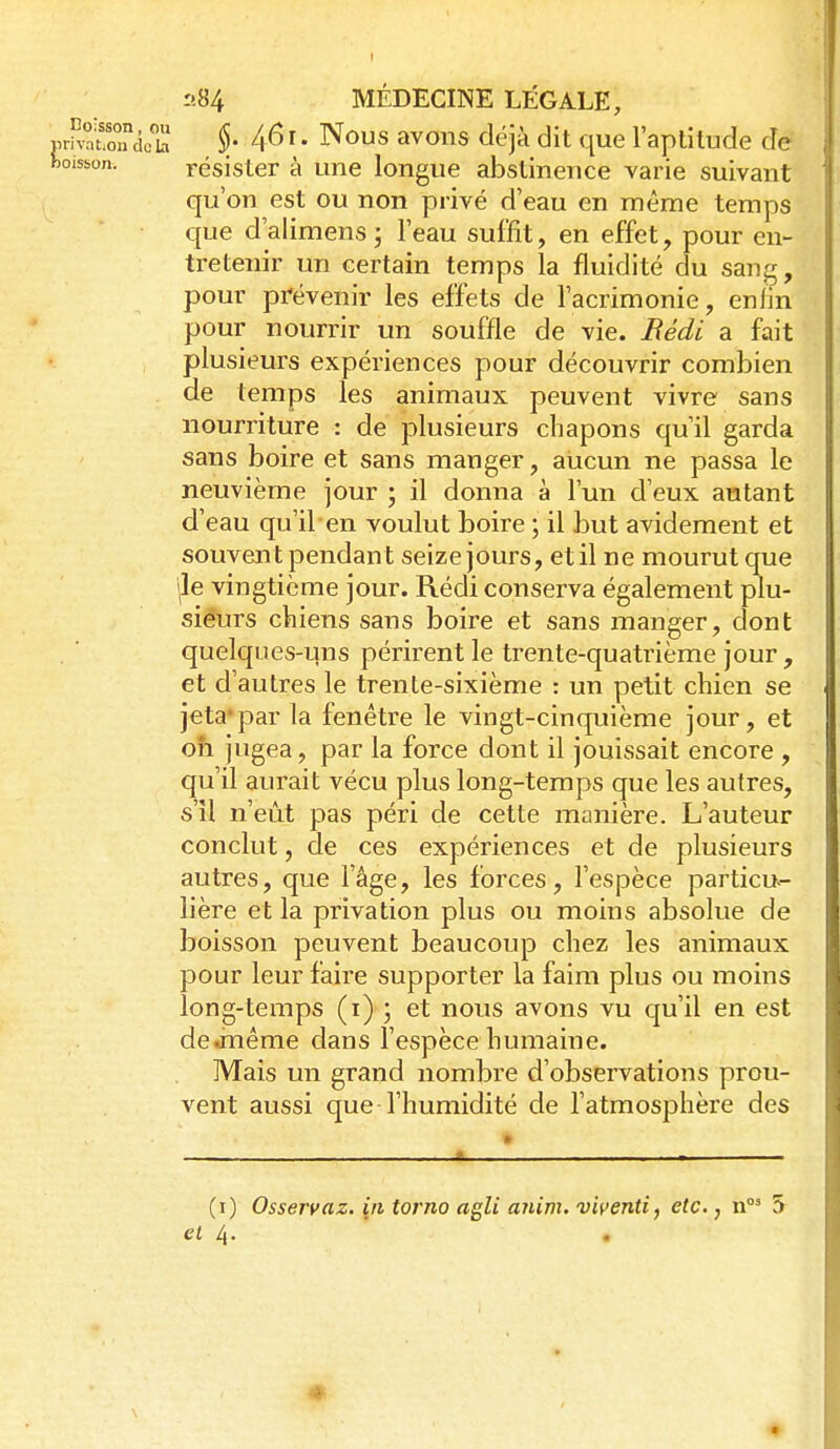 jjrhSoTcicb §' 4^>I • Nous avons déjà dit que l'aptitude de boisson. i^ésister à une longue abstinence varie suivant qu'on est ou non privé d'eau en même temps que d'alimens; l'eau suffit, en effet, pour en- tretenir un certain temps la fluidité du sang, pour prévenir les effets de l'acrimonie, enfin pour nourrir un souffle de vie. Bédi a fait plusieurs expériences pour découvrir combien de temps les animaux peuvent vivre sans nourriture : de plusieurs chapons qu'il garda sans boire et sans manger, aucun ne passa le neuvième jour ; il donna à l'un d'eux autant d'eau qu'il en voulut boire ; il but avidement et souvent pendant seize jours, etil ne mourut que ile vingtième jour. Rédi conserva également plu- sieurs chiens sans boire et sans manger, dont quelques-uns périrent le trente-quatrième jour, et d'autres le trente-sixième : un petit chien se jeta'par la fenêtre le vingt-cinquième jour, et oh jugea, par la force dont il jouissait encore , qu'il aurait vécu plus long-temps que les autres, s'il n'eût pas péri de cette manière. L'auteur conclut, de ces expériences et de plusieurs autres, que l'âge, les forces, l'espèce particu- lière et la privation plus ou moins absolue de boisson peuvent beaucoup chez les animaux pour leur faire supporter la faim plus ou moins long-temps (i) ; et nous avons vu qu'il en est de «même dans l'espèce humaine. Mais un grand nombre d'observations prou- vent aussi que l'humidité de l'atmosphère des (i) Osservaz. in torno agli anim. viyenti, etc., 5 et 4. .