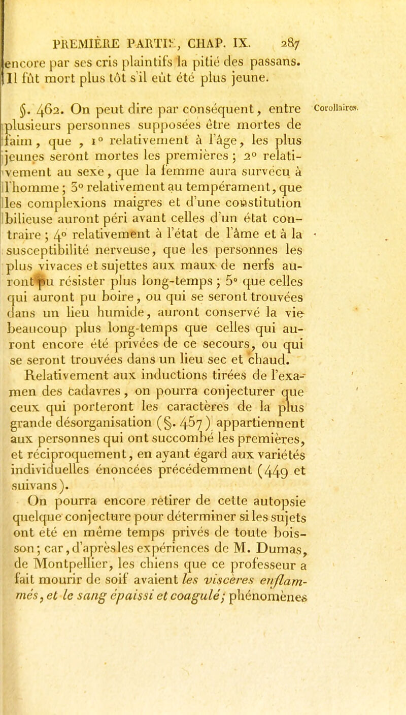 encore par ses cris plaintifs la pitié des passans. Il fût mort plus tôt s'il eût été plus jeune. §. 462. On peut dire par conséquent, entre corollaires, (plusieurs personnes supposées être mortes de tfaim , que , 1° relativement à l'âge, les plus ijeunes seront mortes les premières ; 2° relati- 'vement au sexe, que la femme aura survécu à illiomme ; 5° relativement au tempérament, que lies complexions maigres et d'une cowstitution Ibilieuse auront péri avant celles d'un état con- traire ; 4° relativement à l'état de l'âme et à la • susceptibilité nerveuse, c|ue les personnes les plus vivaces et sujettes aux maux de nerfs au- ronf^u résister plus long-temps ; 5 que celles qui auront pu boire, ou qui se seront trouvées dans un lieu humide, auront conservé la vie beaucoup plus long-temps que celles qui au- ront encore été privées de ce secours, ou qui se seront trouvées dans un lieu sec et chaud. Relativement aux inductions tirées de l'exa- men des tadavres, on pourra conjecturer que ceux qui porteront les caractères de la plus grande désorganisation (§. 457) appartiennent aux personnes qui ont succombé les premières, et réciproquement, en ayant égard aux variétés individuelles énoncées précédemment (449 suivans). On pourra encore retirer de cette autopsie quelque conjecture pour déterminer si les sujets ont été en même temps privés de toute bois- son; car jd'aprèsles expériences de M. Dumas, de Montpellier, les chiens que ce professeur a fait mourir de soif avaient les viscères enflam- més, et le sang épaissi et coagulé; phénomènes