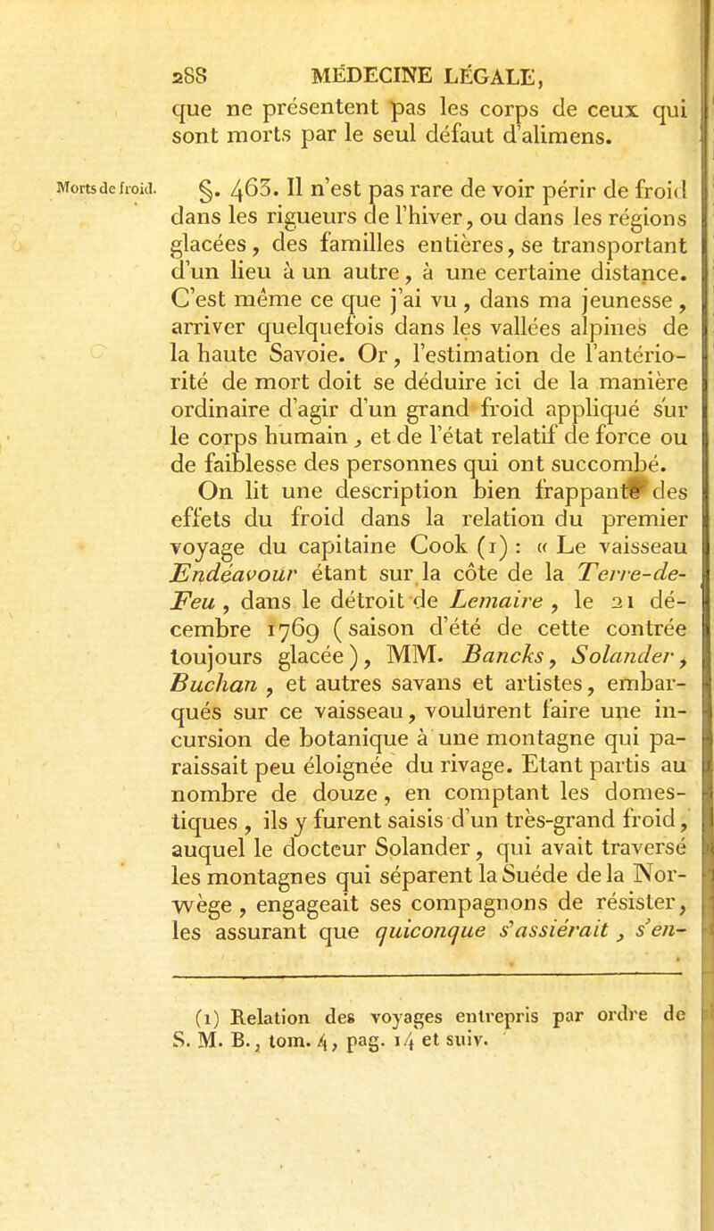 que ne présentent pas les corps de ceux qui sont morts par le seul défaut d'alimens. Morts de froid. g. ^ôS. Il n'cst pas rare de voir périr de froid dans les rigueurs de l'hiver, ou dans les régions glacées, des familles entières, se transportant d'un lieu à un autre, à une certaine distance. C'est même ce c[ue j'ai vu , dans ma jeunesse , arriver quelquefois dans les vallées alpines de la haute Savoie. Or, l'estimation de l'antério- rité de mort doit se déduire ici de la manière ordinaire d'agir d'un grand froid appliqué sur le corps humain et de l'état relatif de force ou de faiblesse des personnes qui ont succombé. On lit une description bien frappant!^ des effets du froid dans la relation du premier voyage du capitaine Cook (i) : (f Le vaisseau Endéavour étant sur la côte de \k Terre-de- Feu ^ dans le détroit de Lemaire , le 21 dé- cembre 1769 (saison d'été de cette contrée toujours glacée ), MM. Bancks, Solander, Buchan , et autres savans et artistes, embar- qués sur ce vaisseau, voulurent faire une in- cursion de botanique à une montagne qui pa- raissait peu éloignée du rivage. Etant partis au nombre de douze, en comptant les domes- tiques , ils y furent saisis d'un très-grand froid, [l auquel le docteur Solander, qui avait traversé i les montagnes qui séparent la Suéde delà Nor- wège , engageait ses compagnons de résister, les assurant que quiconque s'assiérait, s'en- (1) Relation des voyages eutrepris par ordre de S. M. B. j tom. 4, pag. 1.4 et suiv.