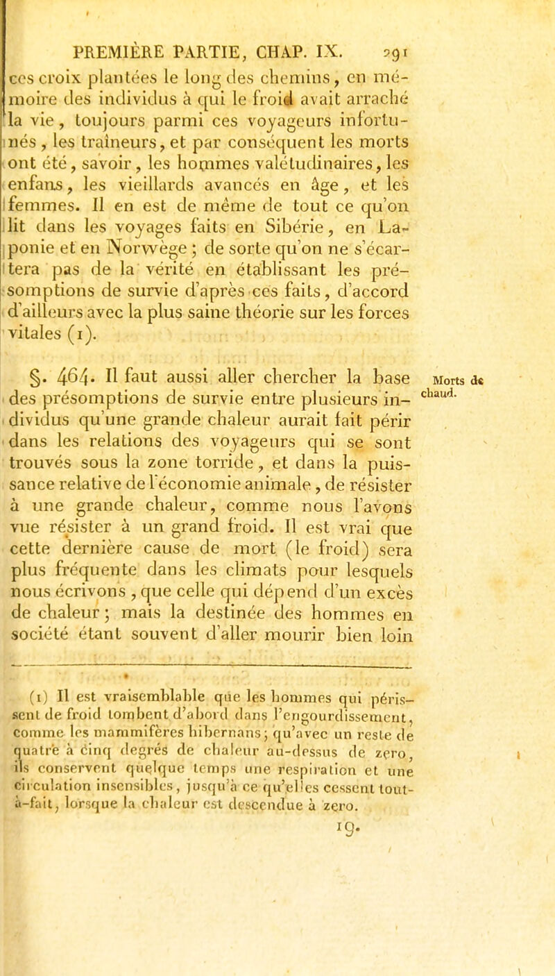 ces croix plantées le long des chemins, en mé- moire des individus à qui le froiil avait arraché la vie, toujours parmi ces voyageurs infortu- més , les traîneurs, et par conséquent les morts ont été, savoir, les hommes valétudinaires, les enfans, les vieillards avancés en âge, et les Ifemmes. Il en est de même de tout ce qu'on ilit dans les voyages faits en Sibérie, en La- Iponie et en Norwège ; de sorte qu'on ne s'écar- itera pas de la vérité en étabhssant les pré- somptions de survie d'après ces faits, d'accord d'ailleurs avec la plus saine théorie sur les forces vitales (i). §. 464* Il faut aussi aller chercher la base Morts de 'des présomptions de survie entre plusieurs in- . diviclus qu'une grande chaleur aurait fait périr • dans les relations des voyageurs qui se sont trouvés sous la zone torride, et dans la puis- sance relative de l'économie animale, de résister à une grande chaleur, comme nous l'avons vue résister à un grand froid. Il est vrai que cette dernière cause.de mort (le froid) sera plus fréquente dans les climats pour lesquels nous écrivons , que celle qui dépend d'un excès de chaleur ; mais la destinée des hommes en société étant souvent d'aller mourir bien loin (i) Il est vraisemblable que les hommes qui péris- sent de froid lonqbent d'abord dans l'engourdissement, comme les mammifères hibernans; qu'avec un reste de quatre à dinq degrés de chaleur au-dessus de zéro, ils conservent quelque temps une respiration et une circulation insensibles, jusqu'à ce qu';el!es cessenttout- à-fait, lorsque la chaleur est descendue à zéro.