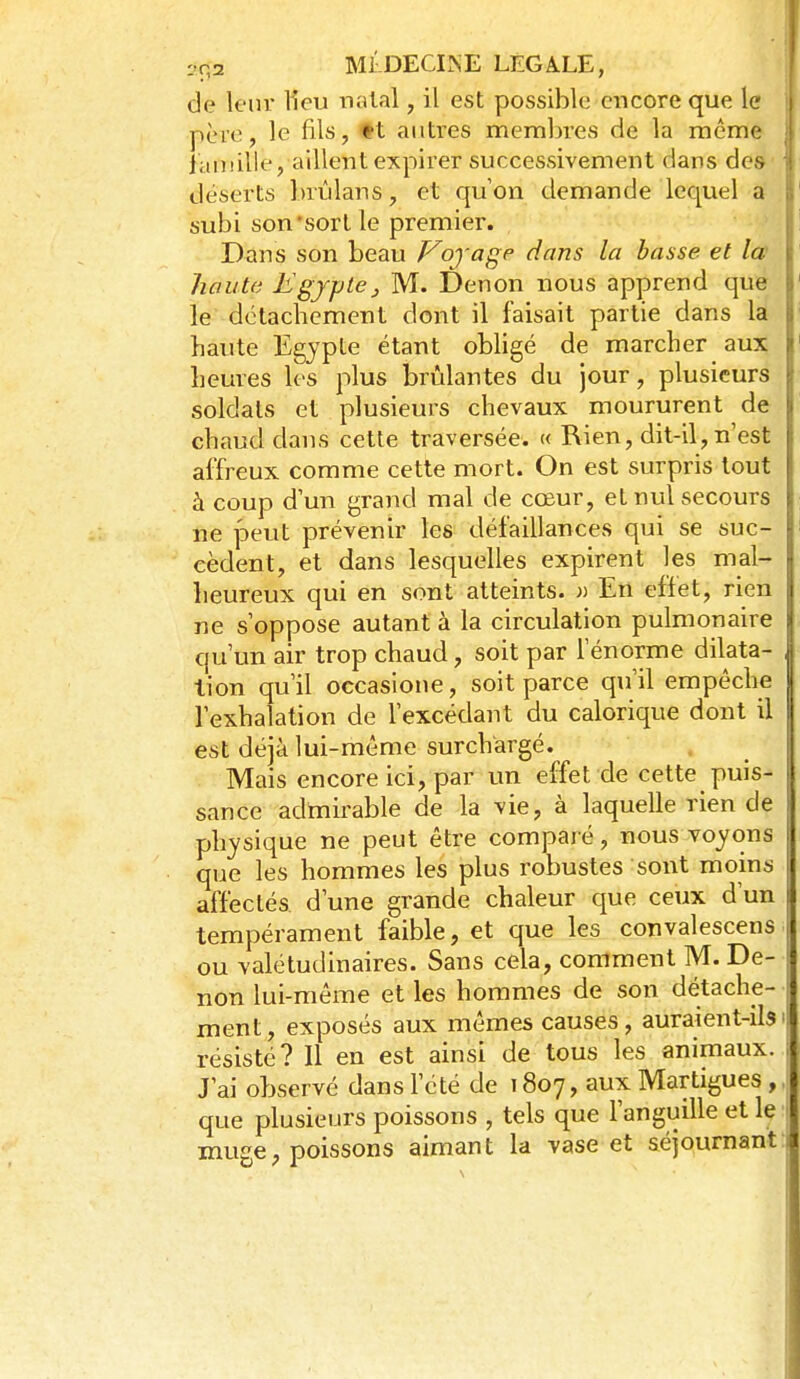 de leur Heu natal, il est possible encore que le père, le fils, tt autres membres de la même lauiille, aillent expirer successivement dans des déserts brûlans, et qu on demande lequel a subi son'sort le premier. Dans son beau Vojage dans la basse et la haute Egypte^ M. Denon nous apprend que le détachement dont il faisait partie dans la haute Egypte étant obligé de marcher aux heures les plus brûlantes du jour, plusieurs soldats et plusieurs chevaux moururent de chaud dans cette traversée. « Rien, dit-il,n'est affreux comme cette mort. On est surpris tout à coup d'un grand mal de cœur, et nul secours ne peut prévenir les défaillances qui se suc- cèdent, et dans lesquelles expirent les mal- heureux qui en sont atteints, jj En effet, rien ne s'oppose autant à la circulation pulmonaire qu'un air trop chaud, soit par l'énorme dilata- tion qu'il occasione, soit parce qu'il empêche l'exhalation de l'excédant du calorique dont il est déjà lui-même surchargé. Mais encore ici, par un effet de cette puis- sance adtnu-able de la vie, à laquelle rien de physique ne peut être comparé, nous voyons que les hommes les plus robustes sont moins affectés d'une grande chaleur que ceux d'un tempérament faible, et que les convalescens ou valétudinaires. Sans cela, comment M. De- non lui-même et les hommes de son détache- ment, exposés aux mêmes causes, auraient-ils• résisté? Il en est ainsi de tous les animaux. J'ai observé dans l'été de 1807, aux Martigues , que plusieurs poissons , tels que l'anguille et le muge, poissons aimant la vase et séjournant