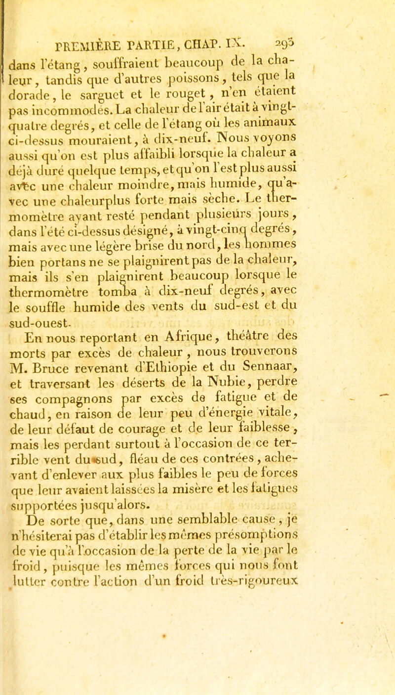 dans 1 étang, souffraient beaucoup de la cha- leur , tandis que d'autres poissons, tels que la dorade, le sarguet et le rouget, n'en étaient pas incommodes. La chaleur del'airétait à vingt- quatre degrés, et celle de l'étang où les animaux ci-dessus mouraient, à dix-neuf. Nous voyons aussi qu'on est plus affaibli lorsque la chaleur a déjà dure quelque temps, et qu'on Test plus aussi aVtc une chaleur moindre,mais humide, au'a- vec une chaleurplus forte mais sèche. Le ther- momètre ayant resté pendant plusieurs jours , dans l'été ci-dessus désigné, à vingt-cinq degrés, mais avec une légère brise du nord, les hommes bien portans ne se plaignirent pas de la chaleur, mais ils s'en plaignirent beaucoup lorsque le thermomètre tomba à dix-neuf degrés, avec le souffle humide des vents du sud-est et du sud-ouest- En nous reportant en Afrique, théâtre des morts par excès de chaleur, nous trouverons M. Bruce revenant d'Ethiopie et du Sennaar, et traversant les déserts de la Nubie, perdre ses compagnons par excès de fatigue et de chaud, en raison de leur peu d'énergie vitale, de leur défaut de courage et de leur faiblesse , mais les perdant surtout à l'occasion de ce ter- rible vent du «sud, fléau de ces contrées, ache- vant d'enlever aux plus faibles le peu de forces que leur avaient laissées la misère et les fatigues supportées Jusqu'alors. De sorte que, dans une semblable cause, je n'hésiterai pas d'établir les mêmes présomptions de vie qu'à l'.occasion de la perte de la vie par le froid, puisque les mêmes forces qui nous font lutter contre l'action d'un froid très-rigoureux