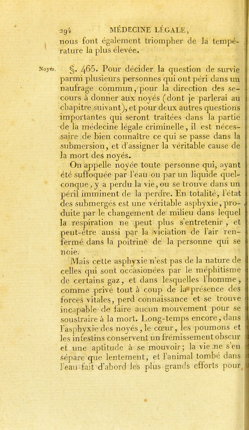 nous font également triompher de la tempé- rature la plus élevée. Soyés. g. /,.65. Pour décider la question de survie parmi plusieurs personnes qui ont péri dans un naufrage commun, pour la direction des se- cours à donner aux noyés (dont je parlerai au chapitre suivant), et pour deux autres questions importantes qui seront traitées dans la partie de la médecine légale criminelle, il est néces- saire de bien connaître ce qui se passe dans la submersion, et d'assigner la véritable cause de la mort des noyés. On appelle noyée toute personne qui, ayant été suffoquée par l'eau ou par un liquide quel- conque^ y a perdu la vie, ou se trouve dans un péril imminent de la perdre. En totalité, l'état des submergés est une véritable asphyxie, pro- duite par le changement de milieu dans lequel la respiration ne peut plus s'entretenir , et peut-être aussi par la viciation de l'air ren- fermé dans la poitrine dé la personne qui se noie. Mais cette asphyxie n'est pas de la nature de celles qui sont occasionées par le méphilisme de certains gaz, et dans lesquelles l'homme, comme privé tout à coup de la* présence des forces vitales, perd connaissance et se trouve incapable de faire aucun mouvement pour se soustraire à la mort. Long-temps encore, dans l'asphyxie des noyés, le cœur, les poumons et les intestins conservent un frémissement obscur et une aptitude à se mouvoir; la vie .ne s'en sépare que lentement, et l'animal tombé dans leau fait d'abord les plus grands efforts pour
