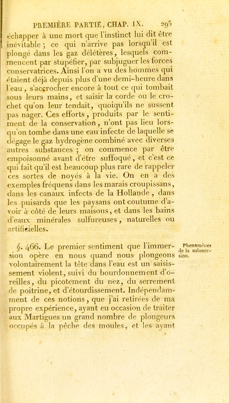 échapper à une mort que rinstinct lui dit être inévitable ; ce qui n'arrive pas lorsqu'il est plongé dans les gaz délétères, lesquels com- mencent par stupéfier, par subjuguer les forces conservatrices. Ainsi l'on a vu des hoimmes qui étaient déjà depuis plus d'une demi-heure dans l'eau , s'accrocher encore à tout ce qui tombait sous leurs mains, et saisir la corde ou le cro- chet qu'on leur tendait, quoiqu'ils ne sussent pas nager. Ces efforts, produits par le senti- ment de la conservation, n'ont pas lieu lors- qu'on tombe dans une eau infecte de laquelle se dégage le gaz hydrogène combiné avec diverses autres substances ; on commence par être empoisonné avant d'être suffoqué, et c'est ce qui fait qu'il est beaucoup plus rare de rappeler ces sortes de noyés à la vie. On en a des exemples fréquens dans les marais croupissans, dans les canaux infects de la Hollande , dans les puisards que les paysans ont coutume d'a- voir à côté de leurs maisons, et dans les bains d'eaux minérales sulfureuses, naturelles ou artificielles. (S. 466. Le premier sentiment que l'immer- piienom^nes . ■y  , y , , de la submer- sion opère en nous quand nous plongeons sion. volontairement la téte dans l'eau est un saisis- sement violent, suivi du bourdonnement d'o- reilles, du picotement du nez, du serrement de poitrine, et d'étourdissement. Indépendam- ment de ces notions, que j'ai retirées de ma propre expérience, ayant eu occasion de traiter aux Martigues un grand nombre de plongeur* occupés à la pêche des moules, et les ayant I
