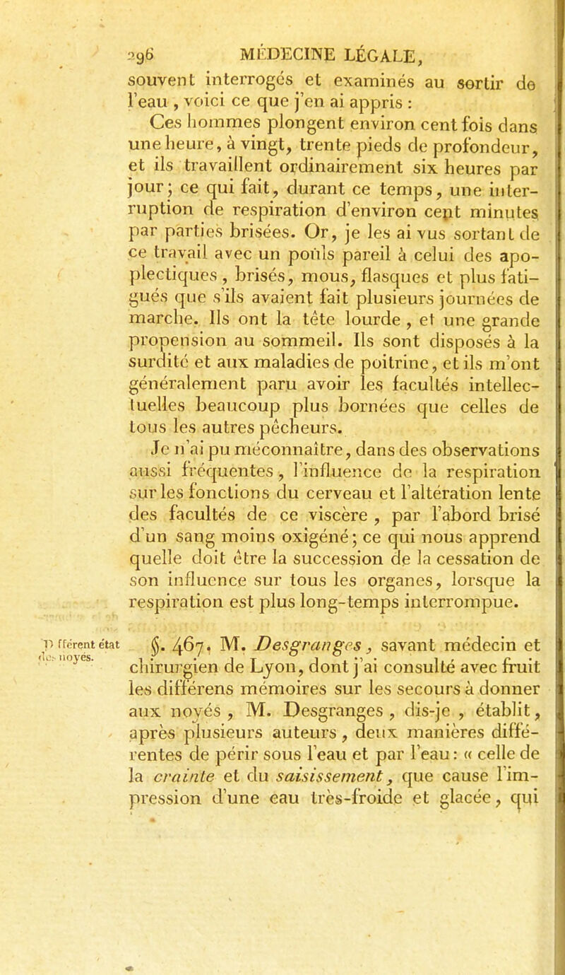souvent interrogés et examinés au sertir de l'eau , voici ce que j'en ai appris : Ces hommes plongent environ cent fois dans une heure, à vingt, trente pieds de profondeur, et ils travaillent ordinairement six heures par jour; ce qui fait, durant ce temps, une ùiter- ruption de respiration d'environ cept minute^ par parties brisées. Or, je les ai vus sortant de ce travail avec un pouls pareil à celui des apo- plectiques , brisés, mous, flasques et plus fati- gués que s'ils avaient fait plusieurs journées de marche. Ils ont la tête lourde , et une grande propension au sommeil. Ils sont disposés à la surdité et aux maladies de poitrine, et ils m'ont généralement paru avoir les facultés intellec- iuelles beaucoup plus bornées que celles de tous les autres pêcheurs. Je n'ai pu méconnaître, dans des observations aussi fréquentes, rinflueuce de la respiration sur les fonctions du cerveau et l'altération lente des facultés de ce viscère , par l'abord brisé d'un sang moins oxigéné; ce qui nous apprend quelle doit être la succession de la cessation de son influence sur tous les organes, lorsque la respiration est plus long-temps interrompue. 1) fférent état ^. 467. M. Desgrcingcs, savant médecin et i.. noyés. chirurgien de Ljon, dont j'ai consulté avec fruit les différens mémoires sur les secours à donner aiix noyés , M. Desgranges , dis-je , établit, après plusieurs auteurs, deux manières diffé- rentes de périr sous l'eau et par l'eau : « celle de la crainte et du saisissement, que cause l'im- pression d'une eau très-froide et glacée, cjui