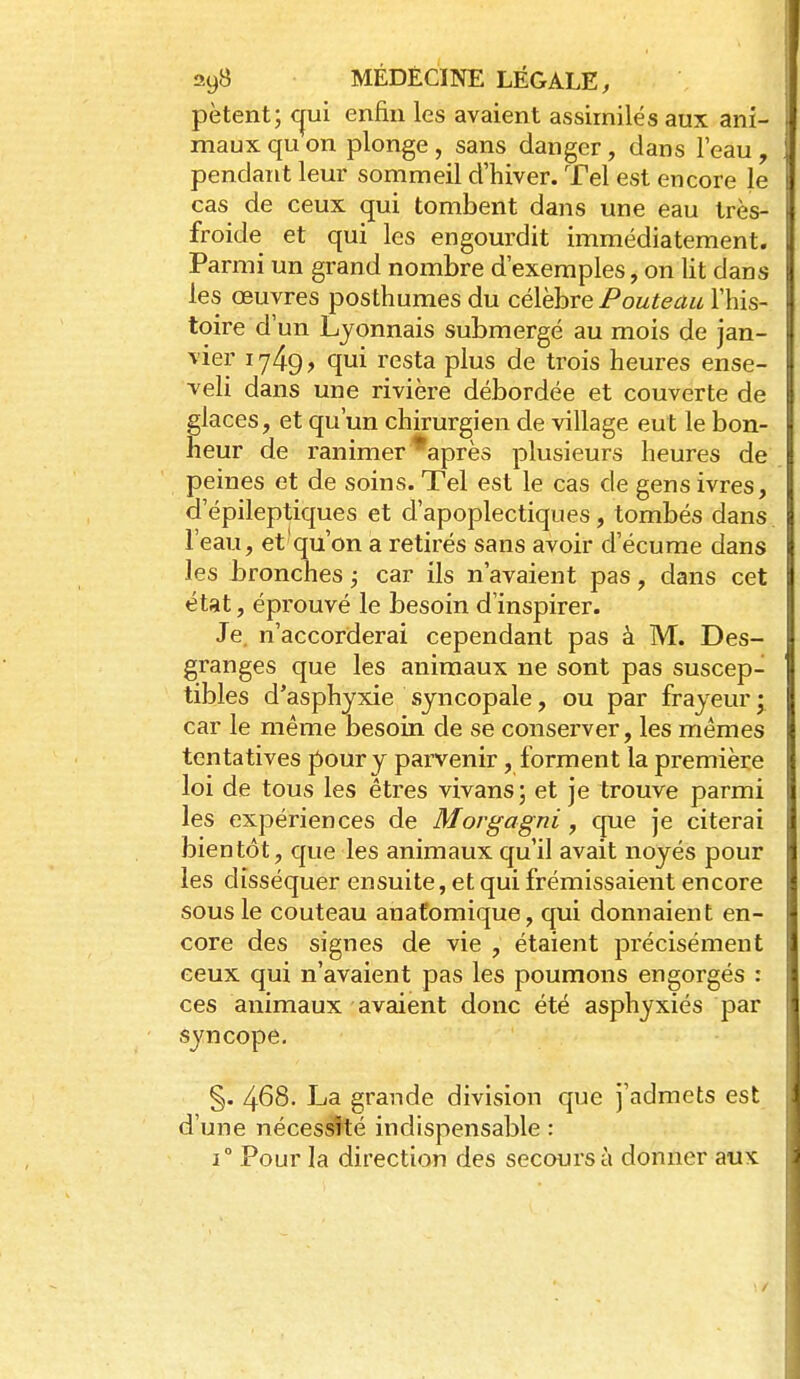 pètent; cjui enfin les avaient assimilés aux ani- maux qu on plonge, sans danger, dans l'eau, pendant leur sommeil d'hiver. Tel est encore le cas de ceux qui tombent dans une eau très- froide et qui les engourdit immédiatement. Parmi un grand nombre d'exemples, on lit dans les œuvres posthumes du célèbre Pouteau l'his- toire d'un Lyonnais submergé au mois de jan- vier 1749, qui resta plus de trois heures ense- veli dans une rivière débordée et couverte de glaces, et qu'un chirurgien de village eut le bon- heur de ranimer *après plusieurs heures de peines et de soins. Tel est le cas de gens ivres, d'épileptiques et d'apoplectiques, tombés dans l'eau, et qu'on a retirés sans avoir d'écume dans les Lronches ; car ils n'avaient pas, dans cet état, éprouvé le besoin d'inspirer. Je n'accorderai cependant pas à M. Des- granges que les animaux ne sont pas suscep- tibles d'asphyxie syncopale, ou par frayeur ^ car le même besoin de se conserver, les mêmes tentatives pour y parvenir, forment la première loi de tous les êtres vivans; et je trouve parmi les expériences de Morgagni, que je citerai bientôt, que les animaux qu'il avait noyés pour les disséquer ensuite, et qui frémissaient encore sous le couteau anafomique, qui donnaient en- core des signes de vie , étaient précisément ceux qui n'avaient pas les poumons engorgés : ces animaux avaient donc été asphyxiés par syncope. §. 468. La grande division c|ue j'admets est d'une nécessité indispensable : 1° Pour la direction des secours à donner aux