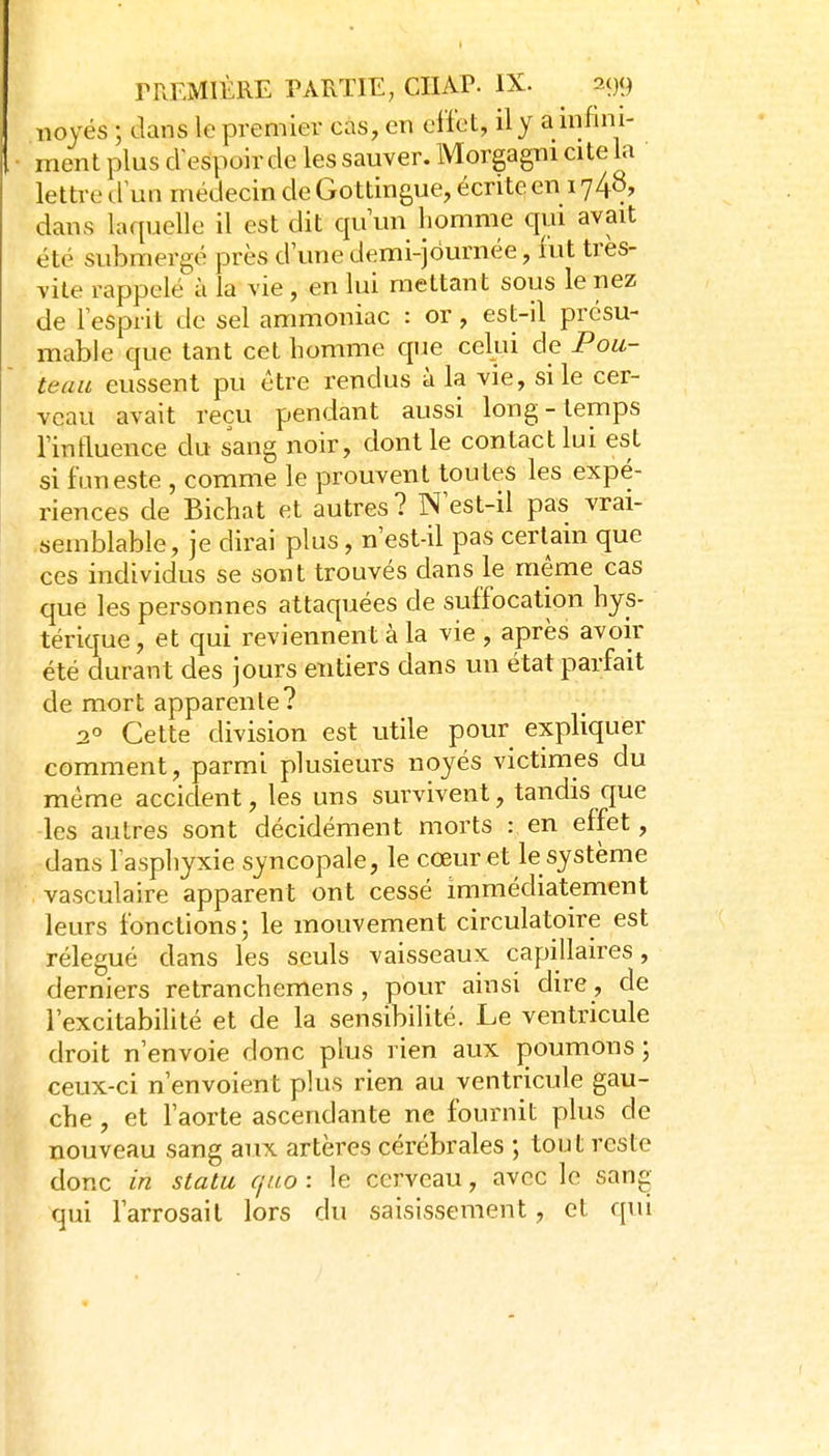 noyés ; dans le premier cas, en effet, il y a mfmi- ment plus cVespoir de les sauver. Morgagni cite la ' lettre tfun médecin de Go ttingue, écrite en 1748, dans laquelle il est dit qu'un homme qui avait été submergé près d'une demi-jôurnée, fut très- vite rappelé à la vie, en lui mettant sous le nez de l'esprit de sel ammoniac : or, est-il présu- mable que tant cet homme que celui de Pou- teau eussent pu être rendus à la vie, si le cer- veau avait reçu pendant aussi long-temps l'inftuence du sang noir, dont le contact lui est si funeste , comme le prouvent toutes les expé- riences de Bichat et autres? N'est-il pas vrai- semblable, je dirai plus, n'est-il pas certain que ces individus se sont trouvés dans le même cas que les personnes attaquées de suffocation hys- térique , et qui reviennent à la vie , après avoir été durant des jours entiers dans un état parfait de mort apparente? 2° Cette division est utile pour expliquer comment, parmi plusieurs noyés victimes du même accident, les uns survivent, tandis que les autres sont décidément morts : en effet, dans l'asphyxie syncopale, le cœur et le système vasculaire apparent ont cessé immédiatement leurs fonctions ; le mouvement circulatoire est rélegué dans les seuls vaisseaux capillaires, derniers retranchemens , pour ainsi dire, de l'excitabilité et de la sensibilité. Le ventricule droit n'envoie donc plus rien aux poumons ; ceux-ci n'envoient plus rien au ventricule gau- che , et l'aorte ascendante ne fournit plus de nouveau sang aux artères cérébrales ; tout reste donc in statu (jtio : le cerveau, avec le sang qui l'arrosait lors du saisissement, et qui