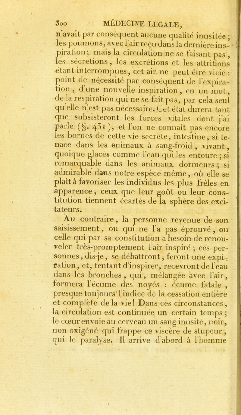 n'avait par conséquent aucune qualité inusitée • les poumons, avec l'air reçu dans la dernière ins- piration; mais la circulation ne se faisant pas , les sécrétions, les excrétions et les attritions étant interrompues, cet air ne peut élrc vicié : point de nécessité par conséquent de l'expira- tion , d'une nouvelle inspiration, en un mol, de la respiration qui ne se fait pas, par cela seul qu'elle n'est pas nécessaire. Cet état durera tant que subsisteront les forces vitales dont jai parlé (§. 43i )? ^ on^ connaît pas encore les bornes de cette vie secrète, intestine, si te- nace dans les animaux à sang-froid, vivant, quoique glacés comme l'eau qui les entoure ; si remarquable dans les animaux dormeurs ; si admirable dans notre espèce même, oia elle se plait à favoriser les individus les plus frêles en. apparence, ceux que leur goût ou leur cons- titution tiennent écartés de la sphère des exci- tateurs. Au contraire, la personne revenue de son saisissement, ou qui ne l'a pas éprouvé, ou celle qui par sa constitution a besoin de renou- veler très-promptement l'air inspiré ; ces per- sonnes, dis-je, se débattront, feront une expi- ration , et, tentant d'inspirer, recevront de l'eau dans les bronches, qui, mélangée avec l'air, formera l'écume des noyés : écume fatale , presque toujours'l'indice de la cessation enlière et complète delà vie! Dans ces circonstances, la circulation est continuée un certain temps ; le cœur envoie au cerveau un sang inusité, noir, non oxigéné qui frappe ce viscère de stupeur, qui le paralyse. Il arrive d'abord à l'homme