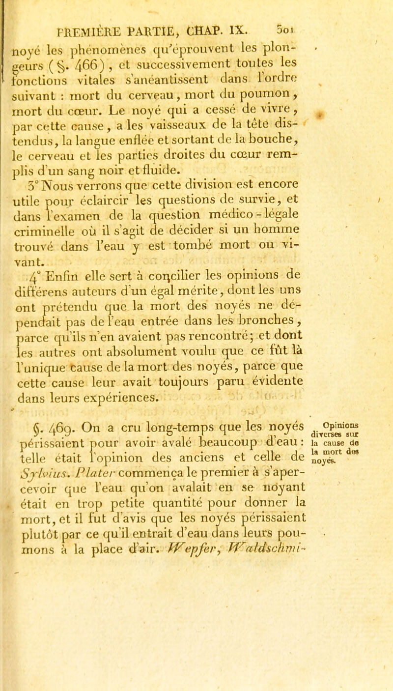 noyé les phénomènes qu'éprouvent les plon- geurs (§. 466), et successivement toutes les tondions vitales s'anéantissent clans Tordre suivant : mort du cerveau, mort du poumon, mort du cœur. Le noyé qui a cessé de vivre, ^ par cette cause, a les vaisseaux de la tête dis- tendus, la langue enflée et sortant de la bouche, le cerveau et les parties droites du cœur rem- plis d'un sang noir et fluide. 3'' Nous verrons que cette division est encore utile pour éclaircir les questions de survie, et dans l'examen de la question médico - légale criminelle où il s'agit de décider si un homme trouvé dans Teau y est tombé mort ou vi- vant. 4° Enfin elle sert à concilier les opinions de dilïérens auteurs d'un égal mérite, dont les uns . ont prétendu que la mort des noyés ne dé- pendait pas de 1 eau entrée dans les bronches , parce qu'ils n'en avaient pas rencontré; et dont les autres ont absolument voulu que ce fût là l'unique cause de la mort des noyés, parce que cette cause leur avait toujours paru évidente dans leurs expériences. §. 46g. On a cru long-temps que les noyés jj^°p^'°^ périssaient pour avoir avalé beaucoup d'eau : la cause do telle était l'opinion des anciens et celle de no^. ** Sf/vfiis. Platcr commença le premier à s'aper- cevoir qiie l'eau qu'on avalait en se noyant était en trop petite quantité pour donner la mort, et il fut d'avis que les noyés périssaient plutôt par ce qu'il entrait d'eau dans leurs pou- • mons à la place d'air. (^pfer, Waldsckwi-
