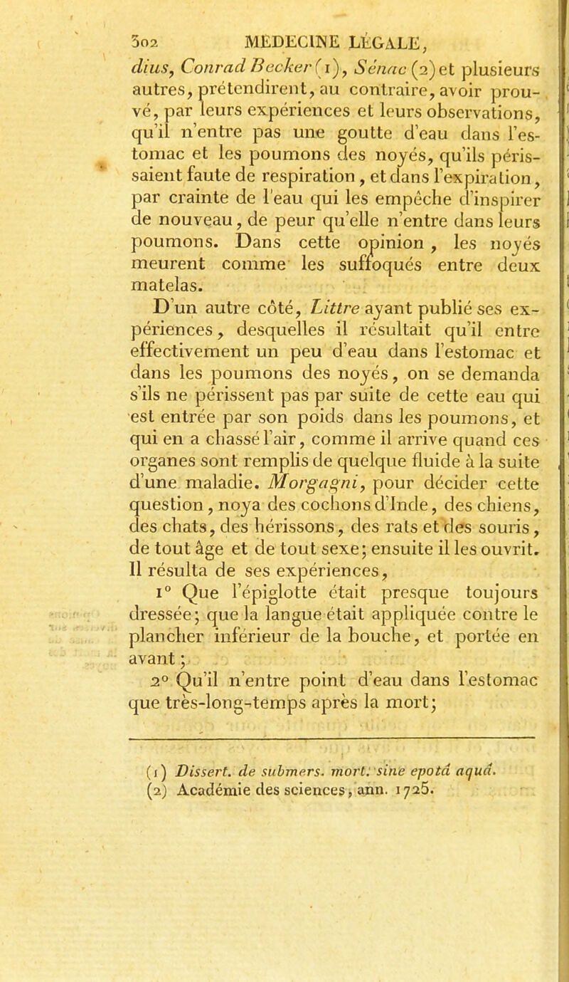 dius, Conrad Beckerd)^ Sénac (2)et plusieurs autres, prétendirent, au contraire, avoir prou- vé, par leurs expériences et leurs observations, qu'il n'entre pas une goutte d'eau dans l'es- tomac et les poumons des noyés, qu'ils péris- saient faute de respiration, et dans l'expiration, par crainte de l'eau qui les empêche d'inspirer de nouveau, de peur qu'elle n'entre dans leurs poumons. Dans cette opinion, les nojés meurent comme les suffoqués entre deux matelas. D'un autre côté, L/«re ayant publié ses ex- périences , desquelles il résultait qu'il entre effectivement un peu d'eau dans l'estomac et dans les poumons des noyés, on se demanda s'ils ne périssent pas par suite de cette eau qui est entrée par son poids dans les poumons, et qui en a chassé l'air, comme il arrive quand ces organes sont remplis de quelque fluide à la suite d'une maladie. Morgaqni, pour décider cette question, noya des cochons d'Inde, des chiens, clés chats, des hérissons, des rats et des souris, de tout âge et de tout sexe; ensuite il les ouvrit. Il résulta de ses expériences, 1° Que l'épiglotte était presque toujours dressée; c{ue la langue était appliquée contre le plancher inférieur de la bouche, et portée en avant ; 2°.Qu'il n'entre point d'eau dans l'estomac que très-long-temps après la moi't; (i) Dissert, de submers, moriysin'e epotâ aqud. [i) Académie des sciences , ann. 1725.
