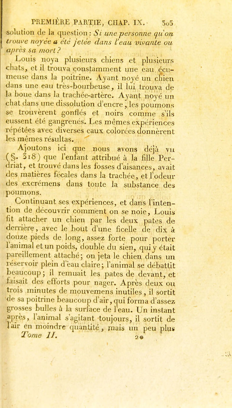 solution de la question : Si une personne cjuon trouve nojée a été jetée dans l'eau vivante ou après sa mort ? Louis noya plusieurs cliiens et plusieurs chats, et il trouva constamment une eau écu- meuse clans la poitrine. Ayant noyé un clîien dans une eau très-bourbeuse, il lui trouva de la boue dans la trachée-artère. Ayant noyé un chat dans une dissolution d'encre, les poumons se trouvèrent gonflés et noirs comme s'ils eussent été gangrenés. Les mêmes expériences répétées avec diverses eaux colorées donnèrent les mêmes résultas. Ajoutons ici que nous avons déjà vu (§. 5i8) que l'enfant attribué à la jfille Per- driat, et trouvé dans les fosses d'aisances, avait des matières fécales dans la trachée, et l'odeur des excrémens dans toute la substance des poumons. Continuant ses expériences, et dans l'inten- tion de découvrir comment on se noie, Louis fit attacher un chien par les deux pâtes de derrière , avec le bout d'une ficelle de dix à douze pieds de long, assez forte pour porter l'animal et un poids, double du sien, quiy était pareillement attaché; on jeta le chien dans un réservoir plein d eau claire; l'animal se débattit beaucoup ; il remuait les pâtes de devant, et faisait des efforts pour nager. Après deux ou trois minutes de mouvemens inutiles, il sortit •de sa poitrine beaucoup d'air, qui forma d'assez grosses bulles à la surface de l'eau. Un instant après, l'animal s'agitant toujours, il sortit de Tair en moindre quantité, mais un peu plus