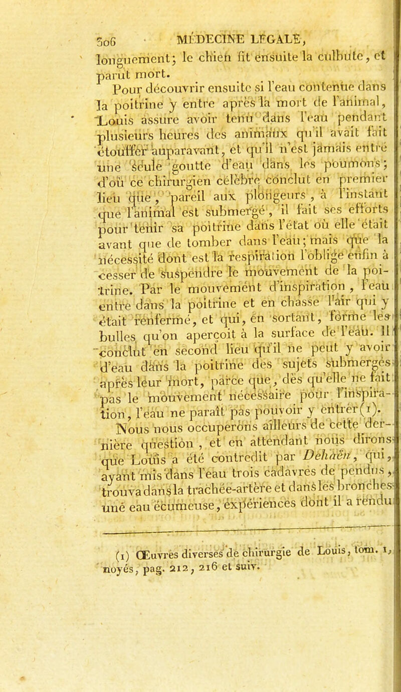 longiK^ment; le cHiefi fit érisuite là ctilbutc, et parut mort. Pour découvrir ensuite si l'eau contentie dans la poitrine y entre après la moit de 1 animal, Xcuis assure avoir tenir dans l'eau pendairt plusieurs heures des anima'ùx qu'il avait fait étouffer iiuparavant, et qu'il nest jamais entré ubë 'écoule -goutte d'eau ''d^n's, les poumons ; d'oïi ce chirurgien célèbre conclut en premier lieu qiie , pareil aux plôiigeiirs , à l'instant que ranimai est submergé , il fait ses efforts pour'téiîir sa poitrine dàrïs l'état où elle'était avant que de tomber dans reàu; mais c(âe la 'iiécessité dont est Ta fespiralion l'oblige eiifin à cesser de suspendre le tiiouvemént de la poi- trine. Par le mouvemént d'inspiration , feaii entre dàbs la poitrine et en chasse Mr qui y était féiifermé, et qui, èn sortant, forme les- bulles qu'on aperçoit à la surface d'eTéail. H conclût en second lieu qu'il ne peut y avoir ''B'eau dà'ns'la poitrine- des sujets submergés^ ■ apf-èsléur 'mort, pai-ce que/dès quelle ne fait ■'pas le hiouvement' nécës'saire pour î'inspira- 'tion, l'eau ne parait pas pouvoir y éritrér(i). Nous nous occuperons ailleurs de bette der- nière question , et 'eii attendant lioiis dirons -cni'e Lotûs'a été contredit par Z)é/i^^/z, qui,, ayàtit'mîsïïans feau trois cadavres de pendus y ti^ouvadansla trachée-artère et dans lés bronches- une eau ëcumeuse, exf^ériences dont il a rendu (i) Œuvres diverseùrcfergie 'tîe^^^ i' noyés, pag. 2i2; 216 et suiv.