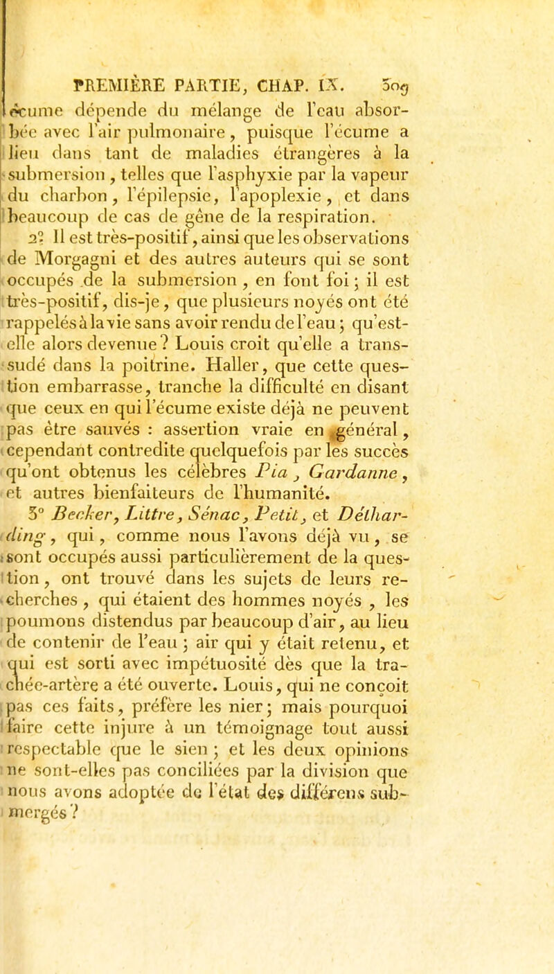 écume dépende du mélange de l'eau absor- ' bée avec Fair pulmonaire , puisque l'écume a ilieu dans tant de maladies étrangères à la ^submersion , telles que l'asphyxie par la vapeur idu charbon, l'épilepsie, l'apoplexie, et dans Ibeaucoup de cas de gêne de la respiration. 2.1. 11 est très-positif, ainsi que les observations ide Morgagni et des auti'es auteurs qui se sont (occupés de la submersion , en font foi; il est ttrès-positif, dis-je, que plusieurs noyés ont été -rappelés à la vie sans avoir rendu de l'eau ; qu'est- elle alors devenue? Louis croit qu'elle a trans- •sudé dans la poitrine. Haller, que cette ques- ition embarrasse, tranche la difficulté en disant que ceux en qui l'écume existe déjà ne peuvent :pas être sauvés : assertion vraie en ggénéral, '.cependant contredite quelquefois par les succès qu'ont obtenus les célèbres Pia ^ Gardanne, fct autres bienfaiteurs de l'humanité. 3 Bêcher, Littre, Sénac, Petit, et Délhar- ( ding, qui, comme nous l'avons déjà vu , se isont occupés aussi particulièrement de la ques- ition, ont trouvé dans les sujets de leurs re- >cherches , qui étaient des hommes noyés , les ipoumons distendus par beaucoup d'air, au lieu de contenir de l'eau ; air qui y était retenu, et qui est sorti avec impétuosité dès que la tra- chée-artère a été ouverte. Louis, qfui ne conçoit [pas ces faits, préfère les nier; mais pourquoi I faire cette injure à un témoignage tout aussi ! respectable que le sien; et les deux ophnons ;iie sont-elles pas conciliées par la division que I nous avons adoptée de l'étîit de* difféfeuv'ï sub- ) mergés ?