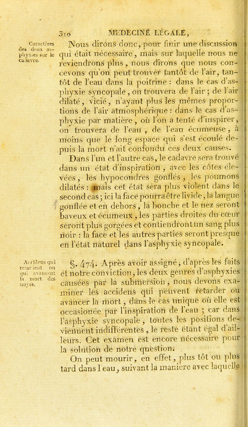 curncitres Nous dirôns doTic, po'u'r finir utie discussion ties cImi.x as- . , • . • • i ly piiyxies sur le qui ctait neccssairc, mars sur laquelle nous ne caaavic. reviendrons plus, nous dirons que nous con- . cevons qu'on peut trouver tantôt de l'air, tan- j tôt de l'eau dans la poitrine : dans le cas d'as- f pliyxie syncopale, on trouvera de l'air ; de Fair dilaté, vicié, n'ayant plus les nrènies propor- tions de l'air atmosphérique : dans le cas d'as- \ phyxie par matière , où Ton a tenté d'inspirer, on trouvera de l'eau , de Feau écrmieuse, à moins que le long esj3ace qui s'est écoulé de- puis la mort n'ait confondu ces deux causes. Dans Fun et Vautre cas, le cadavre sera trouvé dans un état d'inspiratiori , avec les côtes éle- vées , les hypocondres gonflés , les poumons dilatés : lipais cet état sera plus violent dans le second cas ; ici la face pourraêtre livide, la langue ? gonflée et en dehors, la bouche et le nez seront baveux et écurtieux, les parties droites dti cœur seront plus gorgées et con tiendront tin sang plus lioir : la face et les autres parties seront prescpe i en Fétat naturel dans l'asphyxie syncopale. Ardacnsqui e ArjA Aprës avoir assigné : d'après les faits j rc!ai-;lci)t ou 0}'+/t r_ i r^„' qui nvaiicMJt et notrc conviction, les deux genres d asph^'xies , noves.'' causées par la submersioii ^ nous devons exa- n-îiner le$ accidenS qui peuvent retarder ou avancer la rtiort, dans le cas Imiquë où elle est, occasionée par l'inspiration de l'eau ; car dans j l'asphyxie syncopale, toutes les positions de<. viennent indifférentes , le reste étant égal d'ail- leurs. Cet examen est encore nécessaire pour, la soliition de notre quiestion; ^ On peut mourir, en effet, plus tôt ou plus tard dans 1 eau, suivant la manière avec laquelle