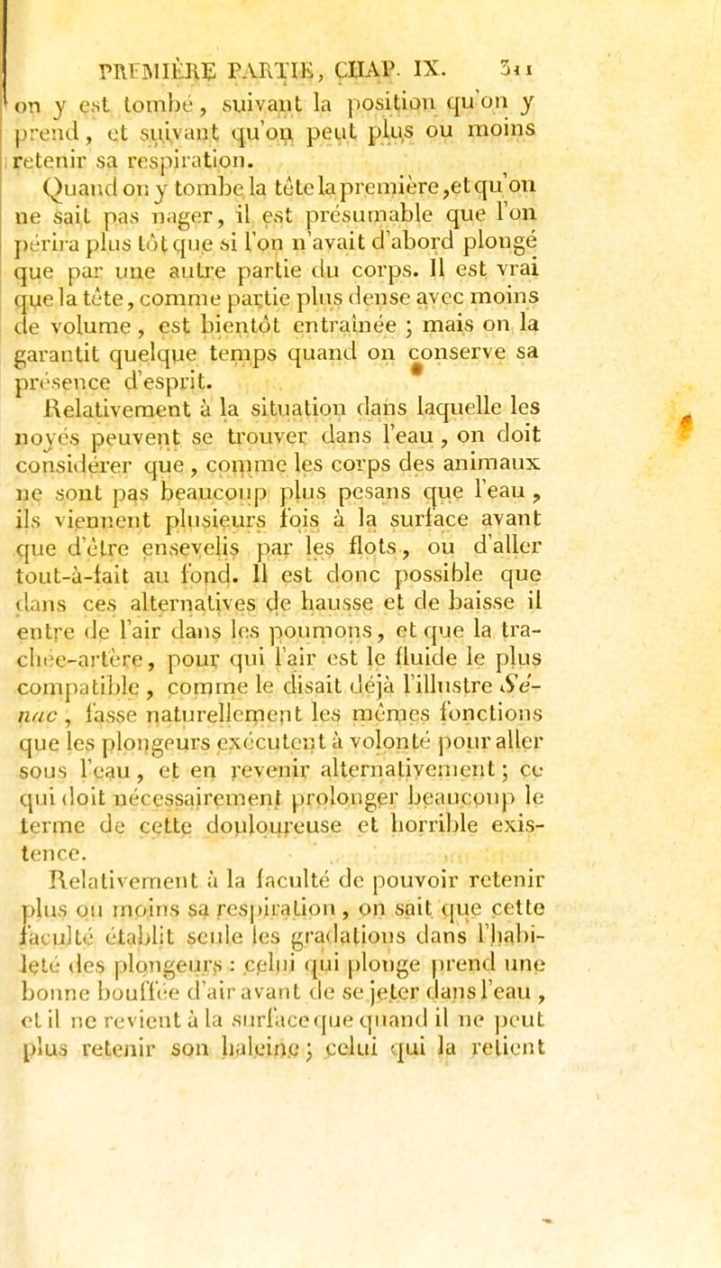 on y est tombe, siiivaut la position qu'on y prend, et suivant qu'on peut plus ou moins retenir sa respiration. Quand on y tombe, la tête la première ,et qu'on ne sait pas nager, il est présumable que l'on périra plus tôt que si l'on n'avait d'abord plongé que par une autre partie du corps. Il est vrai (me la tête, comme paçtie plus dense avec moins de volume , est bientôt entraînée ; mais on la garantit quelque temps quand on conserve sa présence d'esprit. Relativement à la situation dans laquelle les noyés peuvent se trouver dans l'eau, on doit considérer que , comme les corps des animaux ne sont pas beaucoup plus pesans que l'eau, ils viennent plusieurs îqis à la surface avant que d'être ensevelis par les flots , ou d'aller tout-à-fait au fond. 11 est donc possible que clans ces alternatives cle hausse et de baisse il entre de l'air dans les poumons, et que la tra- cliee-artère, pour qui l'air est le fluide le plus compatible , comme le disait déjà l'illustre Sé- nac , fasse naturellernejit les raên,ies fonctions que les plongeurs exécutent à volonté pour aller sous l'eau, et en revenir alternativement ; çe qui doit nécessairement prolonger beaucoup le terme de cette douloureuse et horrible exis- tence. Relativement à la faculté de pouvoir retenir plus ou moins sa respiration , on sait que cette faculté établit seule les gradations dans l'habi- leté des plongei-ifiS : cplui qui plonge prend une bonne bouffée d'air avant de se jeter dans l'eau , et il ne revient à la surface que quand il ne peut plus retenir son haleine J celui qui la relient