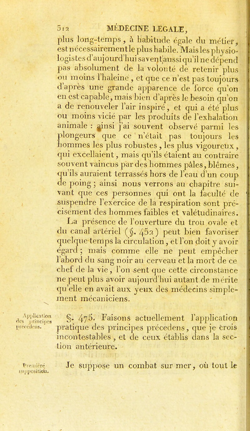 plus long-temps, à habitude égale du métier, est nécessairement le plus habile. Mais les physio- logistes d'aujourd'hui saver) t^aussi qu'il ne dépend pas absolument de la volonté de retenir plus ou moins l'haleine , et que ce n'est pas toujours d'après une grande apparence de lorce qu'on en est capable, mais bien d'après le besoin qu'on a de renouveler l'air inspiré, et qui a été plus ou moins vicié par les produits de l'exhalation animale : ^insi j'ai souvent observé parmi les plongeurs que ce n'était pas toujours les hommes les plus robustes , les plus vigoureux , qui excellaient, mais qu'ils étaient au contraire souvent vaincus par des hommes pâles, blêmes, qu'ils auraient terrassés hors de l'eau d'un coup de poing ; ainsi nous verrons au chapitre sui- vant que ces personnes qui ont la faculté de , suspendre l'exercice de la respiration sont pré- cisément des hommes faibles et valétudinaires. La présence de l'ouverture du trou ovale et du canal artériel (§. /y62) peut bien favoriser quelque temps la circulation, et l'on doit y avoir égard ; mais comme elle ne peut empêcher l'abord du sang noir au cerveau et la mort de ce chef de la vie, l'on sent que cette circonstance ne peut plus avoir aujourd'hui autant de mérite qu'elle en avait aux yeux des médecins simple- ment mécaniciens. \, <i«^''p'r'i^i'c?oM §• 47^' Faisons actuellement l'application iiiemirns. ' pratique des principes précedens, que je crois incontestables, et de ceux établis dans la sec- tion antérieure. Vmmné Je supposc un combat sur mer, où tout le tnppositiou.
