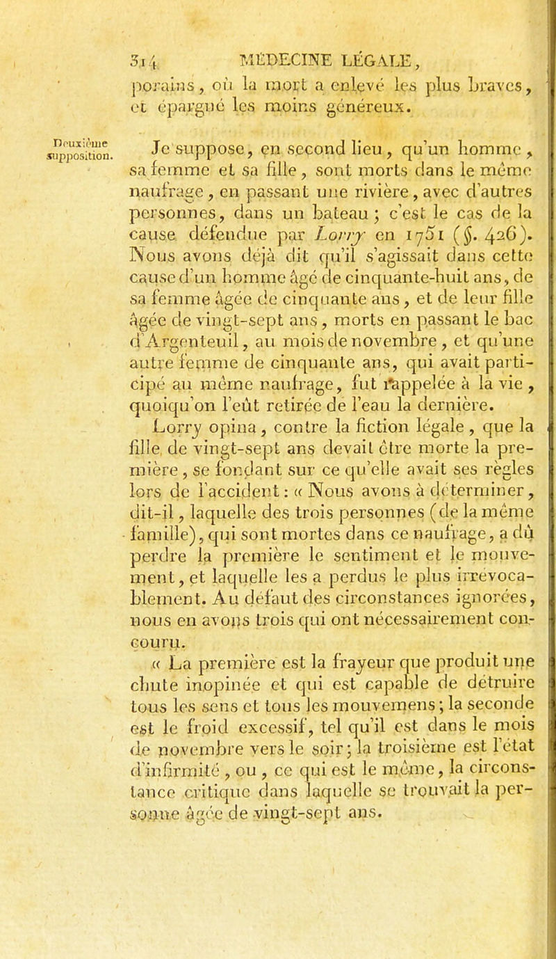 Douxit'me supposition. 3,14 P.îliDECINE LÉGALE, poraiMs, où la raort a eclevé leâ plus Lravcs, et épargné les moins généreux. Je suppose, en second lieu, qu'un homme , sa femme et sa fille, sont morts dans le même naufrage, en passant une rivière, avec d'autres personnes, dans un bateau; c'est le cas de la cause défendue par Lony en iy5i (§. 426). Nous avons déjà dit qu'il s'agissait dans cette cause d'un homme âgé de cinquante-huit ans, de sa femme âgée de cinquante ans, et de leur fille Agée de vingt-sept ans, morts en passant le bac d'Argenteuil, au mois de novembre, et qu'une autre femme de cinquante ans, qui avait parti- cipé au même naufrage, fut ilappelée à la vie , quoiqu'on l'eût retirée de l'eau la dernière. Lorrj' opina, conti'e la fiction légale , que la fille, de vingt-sept ans devait cire morte la pre- mière , se fondant sur ce qu'elle avait ses règles lors de l'accident: « Nous avons à déterminer, dit-il, laquelle des trois personnes (de la même famille), cpji sont mortes dans ce naufrage, a dù perdi'e la première le sentiment et le moiive- ment, et laquelle les a perdus le plus irrévoca- blement. Au défaut des circonstances ignorées, nous en avojîs trois qui ont nécessairement cou,- Goury. « La première est la frayeur que produit une chute inopinée et qui est capable de détruire tous les sens et tous les mouvemens ; la seconde est le froid excessif, tel qu'il est dans le mois de riovembre vers le soir; la troisième est l'état d'infirmité , ou , ce qui est le même, la circons- tance critique dans laquelle se trouv.aitla per- sonne âgée de vingt-sept ans.