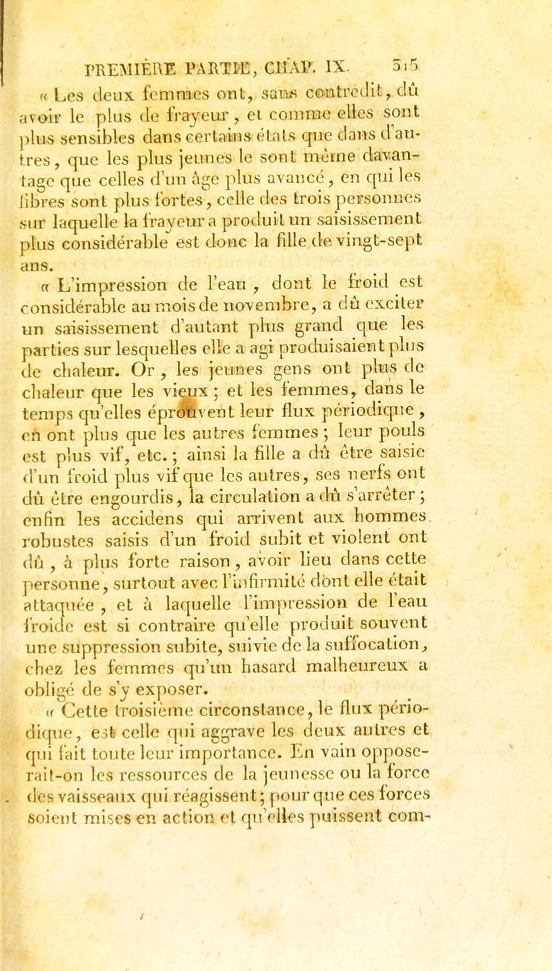 (( Les deux femmes ont, saia« contredit, dû avoir le plus de frayeua', ei comme elles sont plus sensibles dans certains étals que dans d'au- tres, que les plus jeunes le sont même davan- tage que celles d'un ùge plus avance, en qui les libres sont plus fortes^, celle des trois personnes sur laquelle la frayeur a produit un saisissement plus considérable est doue la fille de vingt-sept ans. a L'impression de l'eau , dont le froid est considérable au mois de novembre, a dû exciler un saisissement d'autant pbis grand que les parties sur lesquelles elle a agi produisaient plus de chaleur. Or , les jeunes gens ont plus do chaleur que les vieux; et les femmes, dans le temps qu'elles épr<lfevent leur flux périodique , cil ont plus cjue les autres femmes ; leur pouls est plus vif, etc. ; ainsi la fille a dû être saisie d'un froid plus vif que les autres, ses nerfs ont dû être engourdis, la circulation a dû s'arrêter ; enfin les accidens qui arrivent aux hommes, robustes saisis d'un froid subit et violent ont (hi, à plus forte raison , avoir lieu dans cette personne, surtout avec l'infirmité dont elle était attaquée , et à laquelle l'impression de l'eau froide est si contraire qu'elle produit souvent une suppression subite, suivie de la suilocation^ chez les femmes qu'un hasard malheureux a obligé de s'y ex]:)oser. u Cette troisième circonstance, le flux pério- dique, esfe celle qui aggrave les deux autres et qui fait toute leur importance. En vain oppose- rnit-on les ressources de la jeunesse ou la force des vaisseaux qui réagissent; pour que ces forces soient mises en action et qu'elles puissent corn- /