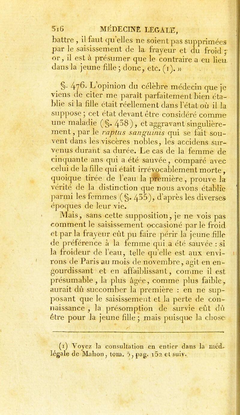 battre , il faut qu'elles ne soient pas supprimées par le saisissement de la. frayeur et du froid ; or, il est à présumer que le contraire a eu liea dans la jeune fille ; donc, etc. (i). » §• 476. L' opinion du célèbre médecin que je viens de citer me paraît parfaitement bien éta- blie si la fille était réellement dans l'état où il la suppose ; cet état devant être considéré comme une maladie (§. 458), et aggravant singulière- ment , par le raplns sanguinis qui se fait sou- vent dans les viscères nobles, les accidens sur- venus durant sa durée. Le cas de la femme de cinquante ans qui a été sauvée, comparé avec celui de la fille qui était irrévocalDlement morte, quoique tirée de l'eau la pi^emière, prouve la vérité de la distinction que nous avons établie parmi les femmes ( §. 455), d'après les diverses époques de leur vie. Mais, sans cette supposition, je ne vois pas comment le saisissement occasioné par le froid et par la frajeur eût pu faire périr la jeune fille de préférence à la femme qui,a été sauvée : si la froideur de l'eau, telle qu'elle est aux envi- rons de Paris au mois de novembre, agit en en- gourdissant et en affaiblissant, couime il est présumable, la plus âgée, comme plus faible, aurait dû succomber la première : en ne sup- posant que le saisissement et la perte de con- naissance , la présomption de survie eût dû être pour la jeune fille ; mais puisque la chose (i) Voyez la consultation en entier dans la méd. légale de Mahon^ tom. ô, pag. i52 et suiv.