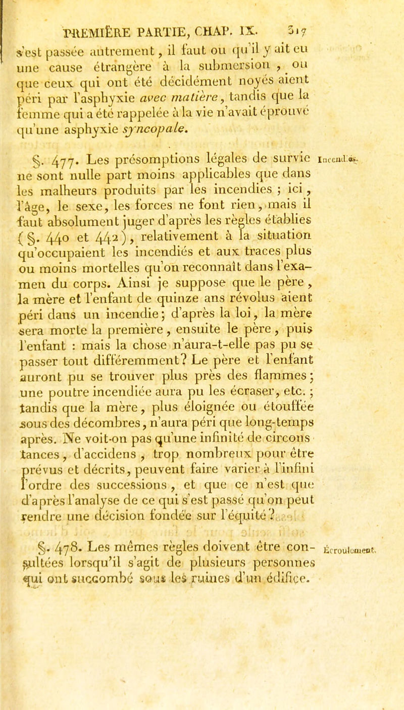 s est passée autrement, il faut ou qu'il y ait eu une cause étrangère à la submersion , ^ ou que ceux, qui ont été décidément noyés aient péri par l'asphyxie M>ec matière, tandis que la femme qui a été rappelée à la vie n'avait éprouvé qu'une asphyxie sjncopah. §. 477. Les présomptions légales de survie incemi:»;. ne sont nulle part moins applicables que dans les malheurs produits par les incendies ; ici, l'âge, le sexe, les forces ne font rien,.mais il faut absolument juger d'après les règles établies ( §. 440 et /i4.2 ), relativement à la situation qu'occupaient les incendiés et aux traces plus ou moins mortelles qu'on reconnaît dans l'exa- men du corps. Ainsi je suppose que le père, la mère et l'enfant de quinze ans révolus aient péri dans un incendie ; d'après la loi, la mère tiera morte la première , ensuite le père , pui$ l'enfant : mais la chose n'aura-t-elle pas pu se passer tout différemment? Le père et l'enfant auront pu se trouver plus près des flammes ; une poutre incendiée aura pu les écraser, etc. ; tandis que la mère, plus éloignée ou étouffée sous des décombres, n'aura péri que long-temps après. Ne voit-on pas qu'une infinité de circons tances, d'accidens , trop nombreux pour être fH'évus et décrits, peuvent faire varier à l'infini 'ordre des successions , et que ce n'est que d'après l'analyse de ce qui s'est passé qu'on peut rendre une décision fondée sur l'équité? „ ; §. 478. Les mêmes règles doivent être con- Écroulement, ^ultées lorsqu'il s'agit de plusieurs personnes ^ui ont succombé sous les ruines d'un édifice.