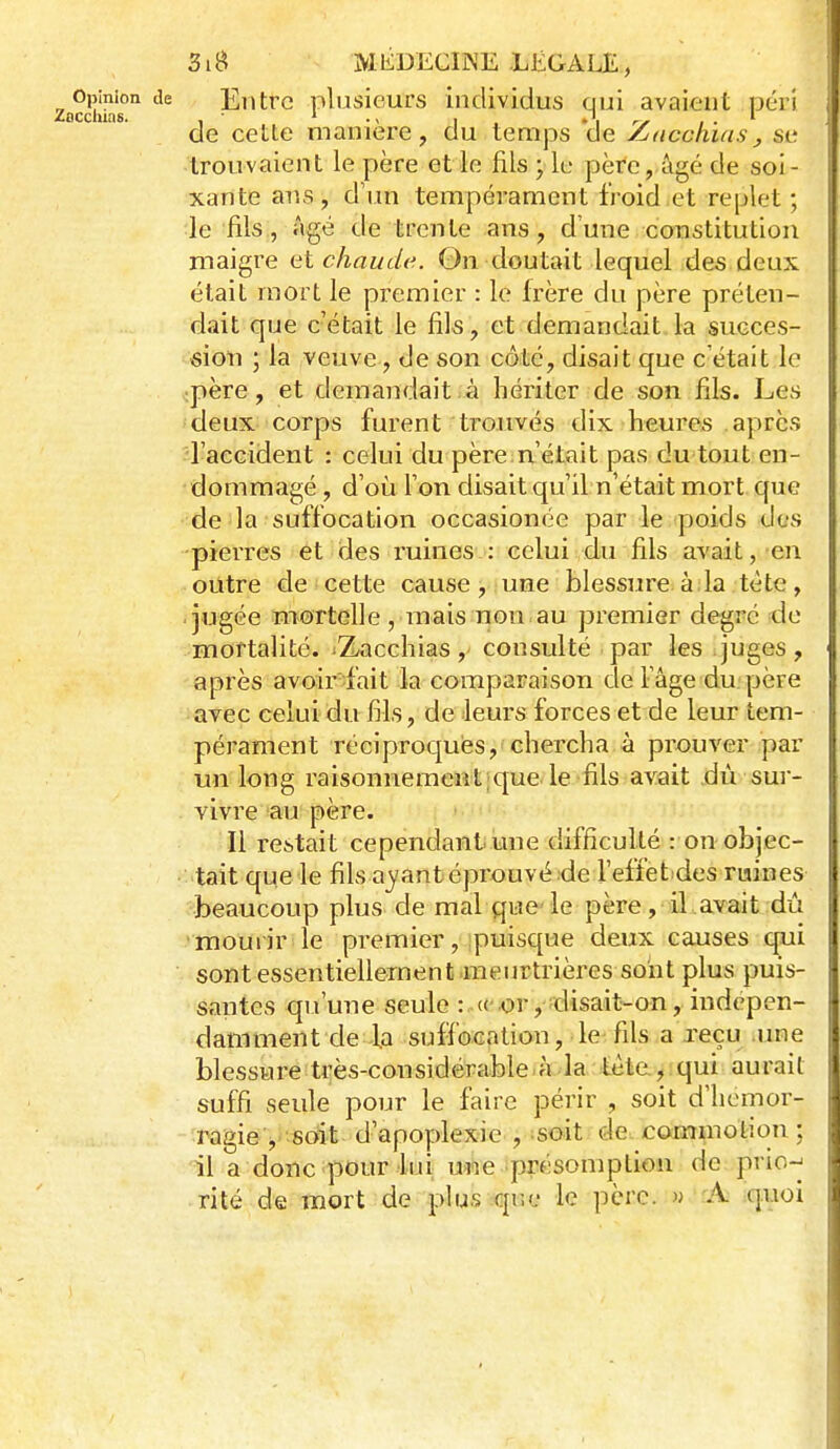 Opinion de Eiitrc plusieurs individus qui avaient péri de cette manière, du temps de /jucchuis, se trouvaient le père et In fils ; le père, âgé de soi - xante ans, d'un tempérament froid et replet; le fils, âgé de trente ans, d'une constitution maigre et chaude. On doutait lequel des deux était mort le premier : le frère du père préten- dait que c'était le fils, et demandait la succes- sion ; la veuve, de son côté, disait que c'était le .père, et demandait à hériter de son fils. Les deux corps furent trouvés dix heures après l'accident : celui du père n'était pas du tout en- dommagé , d'oij l'on disait qu'il n'était mort que de la suffocation occasionée par le (poids des -pierres et des ruines : celui du fils avait, en outre de cette cause, une blessure à la tète, jugée mortelle, mais non au premier degré de mortalité. Zacchias, consulté par les juges, après avoir-fait la comparaison de Fâge du. père avec celui du fils, de leurs forces et de leur tem- pérament réciproques, chercha à prouver par un long raisonnementique le fils avait dû sui- vivre au père. Il restait cependant une difficulté : on objec- tait que le fils ayant éprouvé :de l'effet^des ruines beaucoup plus de mal que le père, il avait dû mourir le premier, puisque deux causes q.ui sont essentiellement .meurtrières sont plus puis- santes qu'une seule :.«• ^r ,';disait-on, indépen- damment de la suffocation, le fils a reçu ime blessure très-considérable.à la tète, qui aurait suffi seule pour le faire périr , soit d'hémor- ragie soit d'apoplexie , soit, de^ commotion ; il a donc'pour lui; une présomption de prio-^ rite de mort de plu.s que le père. » A quoi