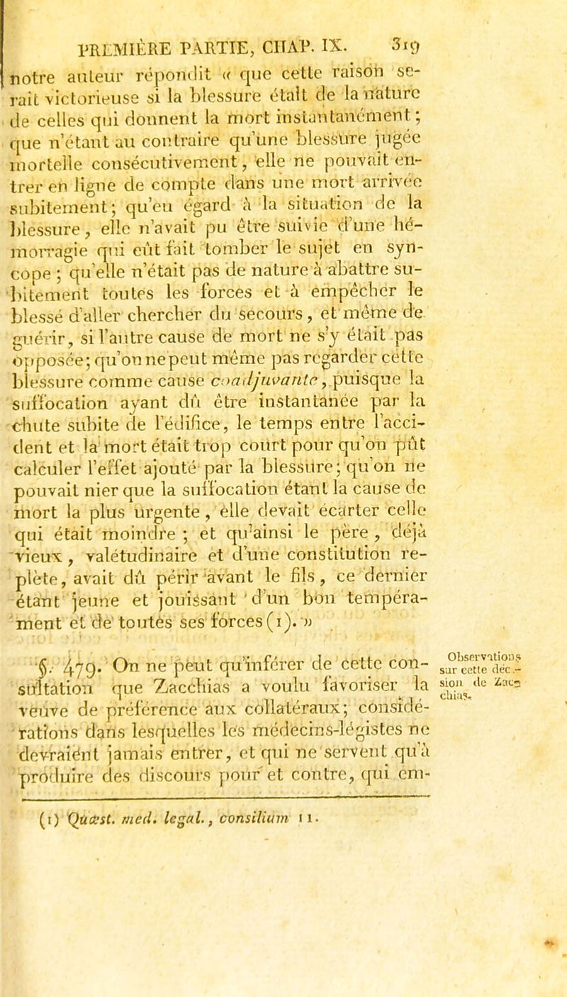 notre auteur répoTiclit « que cette raison se- rait victorieuse si la blessure était de la nature de celles qui donnent la mort instantanément; que n'étant au contraire qu'une blessure jugée mortelle consécutivement, elle ne pouvait en- trer en ligne de compte dans une mort arrivée subitement; qu'eu égard à-la situation de la blessure, elle n'avait pu être suivie d'une hé- moiragie qui eût fait tomber le sujet en syn- cope ; qu'elle n'était pas de nature à abattre su- lîitement toutes les forces et à empêcher le blessé d'aller chercher du secom^s, et même de guérir, si l'autre cause de mort ne s'y était pas opposée; qu'on nepeut même pas regarder cette blessure comme cause c.'>ffi7/'/iW«/<?puisque la suffocation ayant dû être instantanée par la chute subite de l'édifice, le temps entre l'acci- dent et la mort était trop court pour qu'on pût calculer l'effet ajouté par la blessure; qu'on rie pouvait nier que la suffocation étant la cause de mort la plus urgente, elle devait éctfrter'celle qui était moindre; et qu'ainsi le père, déjà -vieux, valétudinaire et d'une constitution re- 'plète, avait dû périr^àvant le fils, ce dernier étant jeune et jouissant ' d'un bon tempéra- 'irient et dé boutés ses forces (i). » 47g. ■ On ne peut qu'inférer de Cette con- sultàtion que Zacchias a voulu favoriser^ la ^ou^_'i<^ veiive de préférence aux collatéraux; consîdé- '*'rati'ons dans lesquelles les médecins-légistes ne devraiént jamais entrer, et qui ne servent qu'à produire des discours pouf et con tre, qui ém- (i) QùasC. med. légal, consilium 11.