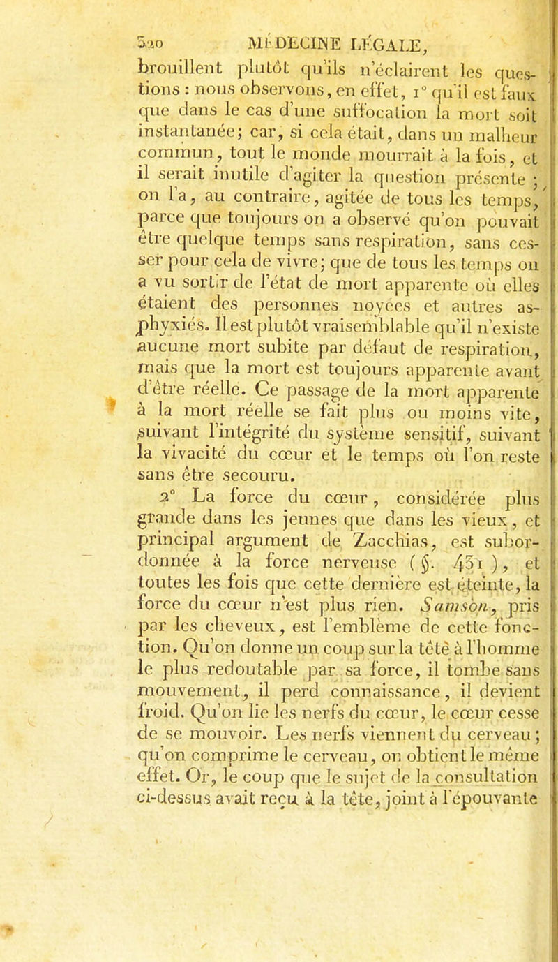 brouillent plutôt qu'ils n éclairent les ques- tions : nous observons, en effet, i qu'il est faux que dans le cas d'une suffocalion la mort soit instantanée; car, si cela était, dans un malheur commun, tout le monde mourrait à la fois, et il serait inutile d'agiter la question présente • on l'a, au contraire, agitée de tous les temps^' parce que toujours on a observé qu'on pouvait être quelque temps sans respiration, sans ces- ser pour cela de vivre; que de tous les temps ou a vu sortir de l'état de mort apparente où elles étaient des personnes noyées et autres as- phyxiés. Il est plu tôt vraiseniblable qu'il n'existe aucune mort subite par défaut de respiration, mais que la mort est toujours apparente avant d'être réelle. Ce passage de la mort apparente à la mort réelle se fait phis ou moins vite, ^suivant l'intégrité du système sensitif, suivant la vivacité du cœur et le temps oii l'on reste sans être secouru. 2 La force du cœur, considérée plus grande dans les jeunes que dans les vieux, et principal argument de Zacchias, est subor- donnée à la force nerveuse ( §. 451 ), et toutes les fois que cette dernière estitii.eïiite, la force du cœur n'est plus rien. Savisbn, pris par les cheveux, est l'emblème de cette fonc- tion. Qu'on donne un coup sur la tête àlhomme le plus redoutable par .sa force, il tombe sans mouvement, il perd connaissance, il devient froid. Qu'on lie les nerfs du cœur, le cœur cesse de se mouvoir. Les nerfs viennent du cerveau; qu'on comprime le cerveau, on obtient le même effet. Or, le coup que le sujet de la consultation ci-dessus avait reçu k la tête, joint à l'épouvante