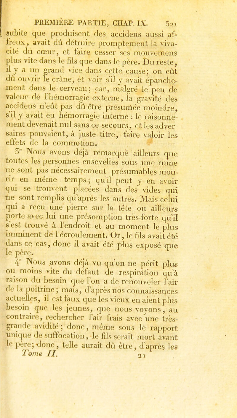 subite que produisent des accidens aussi af- freux, avait dù détruire promptemeut la viva- cité du cœur, et faire cesser ses mouvemens plus vite dans le fils que dans le père. Du reste, il y a uTi grand vice dans cette cause; on eût dû ouvrir le crâne, et voir s il y avait épanche- ment dans le cerveau; par, malgré le peu de valeur de l'hémorragie externe, la gravité des accidens n eût pas dû éti-e pTésumée moindre, s'il y avait eu hémorragie interne : le raisonne- ment devenait nul sans ce secours, et les adver- saires pouvaient, à juste titre, faire valoir les effets de la commotion. 5 Nous avons déjà remarqué ailleurs que toutes les personnes ensevelies sous une ruine ne sont pas nécessairement pi^ésumables mou- rir en même temps ; qu'il peut y en avoir qui se trouvent placées dans des vides qui ne sont remplis qu'après les autres. Mais celui qui a reçu une pierre sur la tête ou ailleurs porte avec lui une présomption très-forte qu'il s'est trouvé à l'endroit et au moment le plus imminent de l'écroulement. Or, le fils avait été dans ce cas, donc il avait été plus exposé que le père. 4° Nous avons déjà vu qu'on ne périt plus ou moins vite du défaut de respiration qu'à raison du iDesoin que l'on a de renouveler l'air de la poitrine; mais, d'après nos connaissances actuelles, il est faux que les vieux en aient plus besoin que les jeunes, que nous voyons, au contraire, rechercher l'air frais avec une très- grande avidité ; donc, même sous le rapport unique de suffocation, le fils serait mort avant le père; donc, telle aurait dù être, d'après les