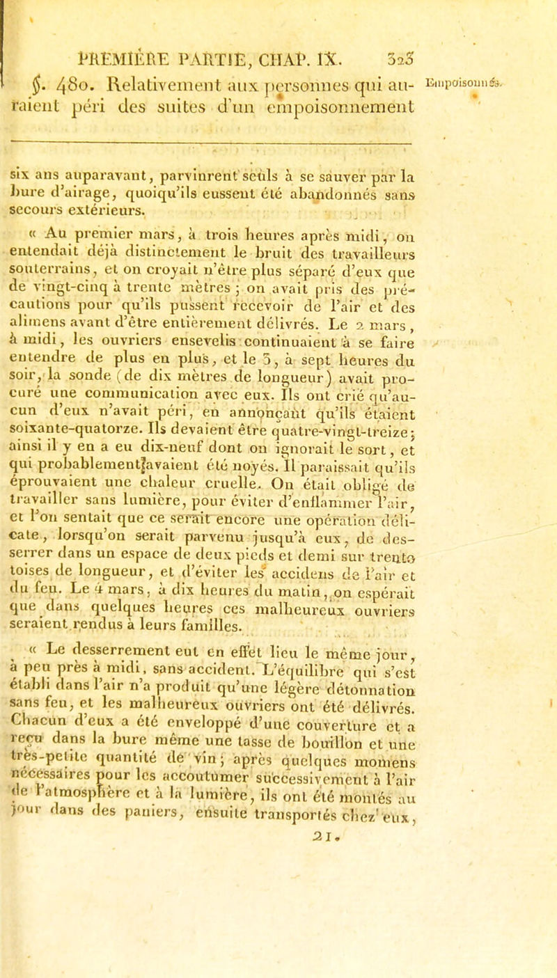 §. 480. Relativement aux j)ersomies qui au- Empoisouii&- talent péri des suites d'un empoisonnement six ans auparavant, parvinrentsëùls à se sauver par la I)ure d'airage, quoiqu'ils eussent été abandonnés sans secours extérieurs. « Au premier mars, à trois heures après midi, on entendait déjà distinctement le bruit des travailleurs souterrains , et on croyait n'être plus séparé d'eux que de vingt-cinq à trente mètres j on avait pris des pj é- cautions pour qu'ils pussent recevoir de l'air et des alitnens avant d'être entièrement délivrés. Le 2 mars , à midi, les ouvriers ensevelis continuaient à se faire entendre de plus en plus, et le 5, à sept heures du soir,'la sonde (de dix mètres de longueur) avait pro- curé une communication avec eux. Ils ont crié qu'au- cun d'eux n'avait péri, en annonçant qu'ils étaient soixante-quatorze. Ils devaient être quatre-vingt-treize j ainsi il y en a eu dix-neuf dont ou ignorait le sort, et qui probablement|avaient été noyés.Il paraissait qu'ils éprouvaient une chaleur cruelle. On était obligé de travailler sans lumière, pour éviter d'enllâmmer l'air, et l'on sentait que ce serait encore une opération déli- cate, lorsqu'on serait parvenu jusqu'à eux, do des- serrer dans un espace de deux pieds et demi sur treuto toises de longueur, et d'éviter les' accideiis de l'air et du feu. Le 4 mars, à dix heures du matin, on espérait que dans quelques heures ces malheureux ouvriers seraient.r,endus à leurs familles. « Le desserrement eut en effet lieu le même jour, à peu près à midi, sans accident. L'équilibre qui s'est établi dans l'air n'a produit qu'une légère détonnatiou sans feu, et les malheureux ouvriers ont été délivrés. ' Chacun d'eux a été enveloppé d'une couverture et a reçu' dans la bure même une tasse de bouillon et urie tres-pelUe quantité dé vin; après quelques momens netSessaires pour les accoutumer successivement à l'air •de t'alraospTière et à la lumière, ils ont é'té montés au )our dans des paniers, ensuite transportés chez'eux, 21.