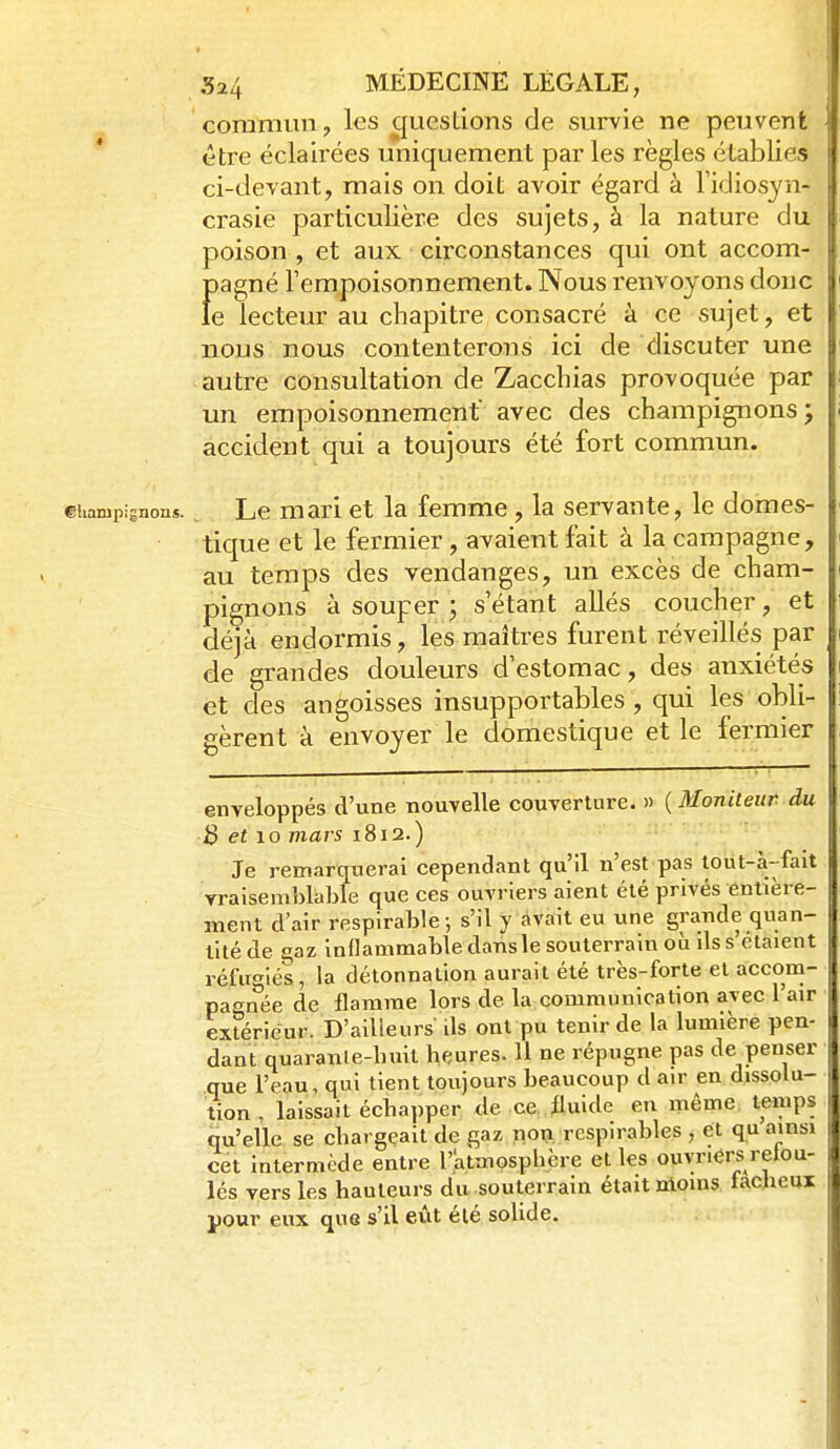commun, les questions de survie ne peuvent être éclairées uniquement par les règles établies ci-devant, mais on doit avoir égard à Fidiosyn- ci'asie particulière des sujets, à la nature du poison , et aux circonstances qui ont accom- pagné l'empoisonnement. Nous renvoyons donc le lecteur au chapitre consacré à ce sujet, et nous nous contenterons ici de discuter une autre consultation de Zacchias provoquée par un empoisonnement avec des champignons; accident qui a toujours été fort commun. Ctiarupignons. Le mari et la femme, la servante, le domes- tique et le fermier, avaient fait à la campagne, au temps des vendanges, un excès de cham- pignons à souper ; s'étant allés coucher, et déjà endormis, les maîtres furent réveillés par de grandes douleurs d'estomac, des anxiétés et des angoisses insupportables , qui les obli- gèrent à envoyer le domestique et le fermier enveloppés d'une nouvelle couverture. » {Moniteur du B et lo mars i8ï2.) • ' Je remarquerai cependant qu'il n'est pas tout-a'-fait vraisemblable que ces ouvriers aient été privés entière- ment d'air respirable-, s'il y avait eu une grande quan- tité de gaz inflammable dansle souterrain où ds s'étaient réfu'^iés, la détonnation aurait été très-forte et accom- paenée de flamme lors de la communication avec l'air extérieur. D'ailleurs ils ont pu tenir de la lumière pen- dant quaranle-huit heures. 11 ne répugne pas de penser que l'eau, qui tient toujours beaucoup d air en dissolu- tion , laissait échapper de ce. fluide en même temps qu'elle se chargeait de gaz non respirables , et qu ainsi cet intermède entre l'.atmosphère et les ouvriers retou- lés vers les hauteurs du souterrain était moins taciicui pour eux que s'il eût été soUde.